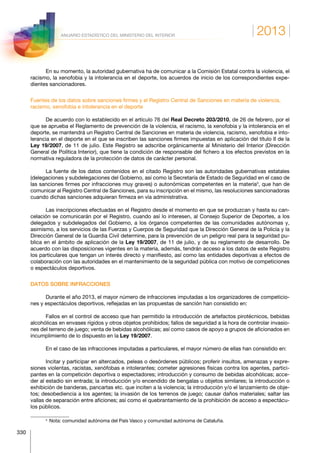 2013
330
ANUARIO ESTADÍSTICO DEL MINISTERIO DEL INTERIOR
En su momento, la autoridad gubernativa ha de comunicar a la Comisión Estatal contra la violencia, el
racismo, la xenofobia y la intolerancia en el deporte, los acuerdos de inicio de los correspondientes expe-
dientes sancionadores.
Fuentes de los datos sobre sanciones firmes y el Registro Central de Sanciones en materia de violencia,
racismo, xenofobia e intolerancia en el deporte
De acuerdo con lo establecido en el artículo 76 del Real Decreto 203/2010, de 26 de febrero, por el
que se aprueba el Reglamento de prevención de la violencia, el racismo, la xenofobia y la intolerancia en el
deporte, se mantendrá un Registro Central de Sanciones en materia de violencia, racismo, xenofobia e into-
lerancia en el deporte en el que se inscriben las sanciones firmes impuestas en aplicación del título II de la
Ley 19/2007, de 11 de julio. Este Registro se adscribe orgánicamente al Ministerio del Interior (Dirección
General de Política Interior), que tiene la condición de responsable del fichero a los efectos previstos en la
normativa reguladora de la protección de datos de carácter personal.
La fuente de los datos contenidos en el citado Registro son las autoridades gubernativas estatales
(delegaciones y subdelegaciones del Gobierno, así como la Secretaría de Estado de Seguridad en el caso de
las sanciones firmes por infracciones muy graves) o autonómicas competentes en la materia3
, que han de
comunicar al Registro Central de Sanciones, para su inscripción en el mismo, las resoluciones sancionadoras
cuando dichas sanciones adquieran firmeza en vía administrativa.
Las inscripciones efectuadas en el Registro desde el momento en que se produzcan y hasta su can-
celación se comunicarán por el Registro, cuando así lo interesen, al Consejo Superior de Deportes, a los
delegados y subdelegados del Gobierno, a los órganos competentes de las comunidades autónomas y,
asimismo, a los servicios de las Fuerzas y Cuerpos de Seguridad que la Dirección General de la Policía y la
Dirección General de la Guardia Civil determine, para la prevención de un peligro real para la seguridad pu-
blica en el ámbito de aplicación de la Ley 19/2007, de 11 de julio, y de su reglamento de desarrollo. De
acuerdo con las disposiciones vigentes en la materia, además, tendrán acceso a los datos de este Registro
los particulares que tengan un interés directo y manifiesto, así como las entidades deportivas a efectos de
colaboración con las autoridades en el mantenimiento de la seguridad pública con motivo de competiciones
o espectáculos deportivos.
DATOS SOBRE INFRACCIONES
Durante el año 2013, el mayor número de infracciones imputadas a los organizadores de competicio-
nes y espectáculos deportivos, reflejadas en las propuestas de sanción han consistido en:
Fallos en el control de acceso que han permitido la introducción de artefactos pirotécnicos, bebidas
alcohólicas en envases rígidos y otros objetos prohibidos; fallos de seguridad a la hora de controlar invasio-
nes del terreno de juego; venta de bebidas alcohólicas; así como casos de apoyo a grupos de aficionados en
incumplimiento de lo dispuesto en la Ley 19/2007.
En el caso de las infracciones imputadas a particulares, el mayor número de ellas han consistido en:
Incitar y participar en altercados, peleas o desórdenes públicos; proferir insultos, amenazas y expre-
siones violentas, racistas, xenófobas e intolerantes; cometer agresiones físicas contra los agentes, partici-
pantes en la competición deportiva o espectadores; introducción y consumo de bebidas alcohólicas; acce-
der al estadio sin entrada; la introducción y/o encendido de bengalas u objetos similares; la introducción o
exhibición de banderas, pancartas etc. que inciten a la violencia; la introducción y/o el lanzamiento de obje-
tos; desobediencia a los agentes; la invasión de los terrenos de juego; causar daños materiales; saltar las
vallas de separación entre aficiones; así como el quebrantamiento de la prohibición de acceso a espectácu-
los públicos.
3
  Nota: comunidad autónoma del País Vasco y comunidad autónoma de Cataluña.
 