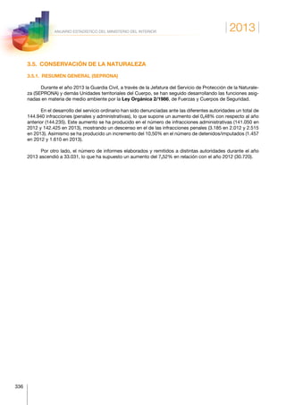 2013
336
ANUARIO ESTADÍSTICO DEL MINISTERIO DEL INTERIOR
3.5.  CONSERVACIÓN DE LA NATURALEZA
3.5.1.  RESUMEN GENERAL (SEPRONA)
Durante el año 2013 la Guardia Civil, a través de la Jefatura del Servicio de Protección de la Naturale-
za (SEPRONA) y demás Unidades territoriales del Cuerpo, se han seguido desarrollando las funciones asig-
nadas en materia de medio ambiente por la Ley Orgánica 2/1986, de Fuerzas y Cuerpos de Seguridad.
En el desarrollo del servicio ordinario han sido denunciadas ante las diferentes autoridades un total de
144.940 infracciones (penales y administrativas), lo que supone un aumento del 0,48% con respecto al año
anterior (144.235). Este aumento se ha producido en el número de infracciones administrativas (141.050 en
2012 y 142.425 en 2013), mostrando un descenso en el de las infracciones penales (3.185 en 2.012 y 2.515
en 2013). Asimismo se ha producido un incremento del 10,50% en el número de detenidos/imputados (1.457
en 2012 y 1.610 en 2013).
Por otro lado, el número de informes elaborados y remitidos a distintas autoridades durante el año
2013 ascendió a 33.031, lo que ha supuesto un aumento del 7,52% en relación con el año 2012 (30.720).
 