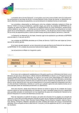 2013
354
ANUARIO ESTADÍSTICO DEL MINISTERIO DEL INTERIOR
La finalidad última de esta Operación, a nivel global, es la lucha contra el tráfico ilícito de medicamen-
tos centrándose en tres líneas de acción: la comercialización ilícita a través de Internet, su distribución me-
diante diferentes empresas de paquetería y su comercialización en establecimientos no autorizados.
Los cometidos a desempeñar se distribuyeron entre las unidades implicadas mediante la Orden de
Servicio 15/2013, en la que se estableció, a grandes rasgos, que serían las unidades del SEPRONA las en-
cargadas de realizar las labores de inspección de establecimientos de venta (herbolarios, parafarmacias,
centros dietéticos, sex-shops, …), mientras que las de Policía Judicial centrarían sus esfuerzos en la investi-
gación de la comercialización y distribución a través de Internet, y las del Servicio Fiscal lo harían respecto
de los envíos de paquetería postal a través de determinados aeropuertos (Madrid, Barcelona y Valencia).
La Operación se desarrolló en dos fases, teniendo lugar la de explotación que afectaba al SEPRONA
entre los días 6 y 14 de junio de 2013.
Las unidades del SEPRONA afectadas por la Orden de Servicio 15/2013 han sido todas las Coman-
dancias de carácter general.
En el marco de esta operación, se han intervenido por parte del Servicio de Protección de la Naturale-
za (SEPRONA) 10.164 unidades de productos/medicamentos ilegales o falsificados.
Las actuaciones se reflejan en el siguiente cuadro:
TABLA 11
Actuaciones Infracciones
Inspecciones en
establecimientos
Infracciones
administrativas
Detenidos Imputados
484 147 1
Campaña de control del desembarco de atún rojo en el mar Mediterráneo.
En el marco de la colaboración establecida por el Acuerdo suscrito por el Ministerio del Interior con el
Ministerio de Agricultura, Alimentación y Medio Ambiente (MAGRAMA) en relación con el Programa Anual de
Control Integral de Actividades Pesqueras, se mantuvo una reunión entre responsables de la jefatura del
SEPRONA y de la Dirección General de Recursos Pesqueros y Acuicultura del citado Ministerio, poniéndose
de manifiesto la preocupación existente ante la insuficiencia de los mecanismos de desarrollo de un control
efectivo de las capturas de atún rojo que se desembarcan en los puertos legalmente designados para ello y
en otros del litoral mediterráneo, teniendo en cuenta que cualquier captura de esta especie (incluso de un
único ejemplar) deber ser declarada previamente a su desembarco.
Ante esta situación, desde dicha Dirección General se solicitó el apoyo de las unidades del Cuerpo
durante la época en que tal problemática se mostrase con mayor intensidad (meses de junio a septiembre)
para que éstas actuasen en coordinación con los inspectores de pesca de la Subdirección General de Ins-
pección Pesquera en el control del desembarco de atún rojo.
Para dar respuesta a la petición de apoyo, por parte de la Guardia Civil se diseñó una campaña de
vigilancia y control de la actividad pesquera indicada por parte de las unidades del SEPRONA de las Coman-
dancias de Algeciras, Almería, Cádiz, Granada, Huelva, Málaga, Murcia, Alicante, Castellón, Valencia, Barce-
lona, Gerona, Tarragona y Baleares, apoyados por otras unidades del Cuerpo de la Zona o Comandancias
afectadas. Dicha campaña se llevó a cabo entre el 12 de julio y el 30 de septiembre de 2013, con los siguien-
tes resultados:
 