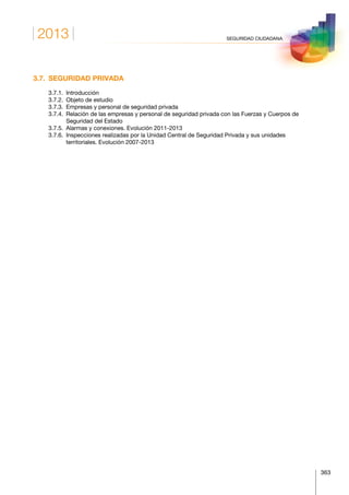 2013
363
SEGURIDAD CIUDADANA
3.7.  SEGURIDAD PRIVADA
	 3.7.1.	Introducción
	 3.7.2.	 Objeto de estudio
	 3.7.3.	 Empresas y personal de seguridad privada
	 3.7.4.	Relación de las empresas y personal de seguridad privada con las Fuerzas y Cuerpos de
Seguridad del Estado
	 3.7.5.	 Alarmas y conexiones. Evolución 2011-2013
	 3.7.6.	Inspecciones realizadas por la Unidad Central de Seguridad Privada y sus unidades
territoriales. Evolución 2007-2013
 