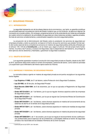 2013
364
ANUARIO ESTADÍSTICO DEL MINISTERIO DEL INTERIOR
3.7.  SEGURIDAD PRIVADA
3.7.1. INTRODUCCIÓN
La seguridad representa uno de los pilares básicos de la convivencia y, por tanto, su garantía constituye
una actividad esencial a la existencia misma del Estado moderno que, en tal condición, se ejerce en régimen de
monopolio por el poder público. Sin embargo, progresivamente se ha ido extendiendo por todas las sociedades
de nuestro entorno la realización de actividades de seguridad por otras instancias sociales o agentes privados.
Se trata de servicios complementarios y subordinados respecto a los de la seguridad pública.
La proyección de la Administración del Estado sobre la prestación de servicios de seguridad por
em­presas privadas y sobre su personal, se basa en el hecho de que los servicios que prestan forman par-
te del núcleo esencial de la competencia exclusiva en materia de seguridad pública atribuida al Estado por
el artí­culo 149.1.29 de la Constitución, y en la misión que, según el artículo 104 del propio texto funda-
mental, incumbe a las Fuerzas y Cuerpos de Seguridad, bajo la dependencia del Gobierno, de proteger el
libre ejer­cicio de los derechos y libertades y garantizar la seguridad ciudadana.
3.7.2.  OBJETO DE ESTUDIO
Los siguientes apartados muestran la evolución de la seguridad privada en España, desde el año 2007
al 2013, aportando datos tanto sobre el número de empresas y personal del sector, como sobre la actividad
y la supervisión que el Ministerio del Interior ejerce sobre los mismos.
3.7.3.  EMPRESAS Y PERSONAL DE SEGURIDAD PRIVADA
La normativa básica vigente en materia de seguridad privada se encuentra recogida en los siguientes
textos legales:
– Ley Orgánica 1/1992, de 21 de febrero, sobre Protección de la Seguridad Ciudadana.
– Ley 23/1992, de 30 de julio, de Seguridad Privada4
.
– Real Decreto 2364/1994, de 9 de diciembre, por el que se aprueba el Reglamento de Seguridad
Privada.
– Orden INT/314/2011, de 1 de febrero, por la que se regulan diversos aspectos sobre las empresas
de seguridad privada.
– Orden INT/315/2011, de 1 de febrero, por la que se regulan las Comisiones Mixtas de Coordinación
de la Seguridad Privada.
– Orden INT/316/2011, de 1 de febrero, sobre diversos aspectos en materia de funcionamiento de los
sistemas de alarma en el ámbito de la seguridad privada.
– Orden INT/317/2011, de 1 de febrero, sobre diversos aspectos en materia de medidas de seguridad
privada.
– Orden INT/318/2011, de 1 de febrero, sobre diversos aspectos en materia de personal de seguridad
privada.
– Orden INT/2850/2011, de 11 de octubre, por la que se regula el reconocimiento de las cualificacio-
nes profesionales para el ejercicio de las profesiones y actividades relativas al sector de seguridad
privada a los nacionales de los Estados miembros de la Unión Europea.
4
  Sustituida por la Ley 5/2014, de 4 de abril.
 
