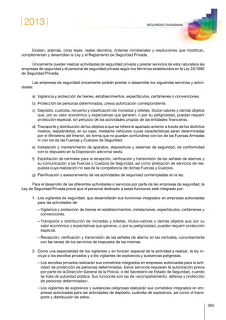2013
365
SEGURIDAD CIUDADANA
Existen, además, otras leyes, reales decretos, órdenes ministeriales y resoluciones que modifican,
complementan y desarrollan la Ley y el Reglamento de Seguridad Privada.
Únicamente pueden realizar actividades de seguridad privada y prestar servicios de esta naturaleza las
empresas de seguridad y el personal de seguridad privada según los términos establecidos en la Ley 23/1992
de Seguridad Privada.
Las empresas de seguridad únicamente podrán prestar o desarrollar los siguientes servicios y activi­
dades:
a)	 Vigilancia y protección de bienes, establecimientos, espectáculos, certámenes o convenciones.
b)	 Protección de personas determinadas, previa autorización correspondiente.
c)	Depósito, custodia, recuento y clasificación de monedas y billetes, títulos-valores y demás objetos
que, por su valor económico y expectativas que generen, o por su peligrosidad, puedan requerir
protección especial, sin perjuicio de las actividades propias de las entidades financieras.
d)	Transporte y distribución de los objetos a que se refiere el apartado anterior a través de los distintos
medios, realizándolos, en su caso, mediante vehículos cuyas características serán determinadas
por el Ministerio del Interior, de forma que no puedan confundirse con los de las Fuerzas Armadas
ni con los de las Fuerzas y Cuerpos de Seguridad.
e)	Instalación y mantenimiento de aparatos, dispositivos y sistemas de seguridad, de conformidad
con lo dispuesto en la Disposición adicional sexta.
f)	Explotación de centrales para la recepción, verificación y transmisión de las señales de alarmas y
su comunicación a las Fuerzas y Cuerpos de Seguridad, así como prestación de servicios de res­
puesta cuya realización no sea de la competencia de dichas Fuerzas y Cuerpos.
g)	Planificación y asesoramiento de las actividades de seguridad contempladas en la ley.
Para el desarrollo de las diferentes actividades o servicios por parte de las empresas de seguridad, la
Ley de Seguridad Privada prevé que el personal dedicado a estas funciones esté integrado por:
1.	Los vigilantes de seguridad, que desarrollarán sus funciones integrados en empresas autorizadas
para las actividades de:
	 – Vigilancia y protección de bienes en establecimientos, instalaciones, espectáculos, certámenes y
convenciones.
	 – Transporte y distribución de monedas y billetes, títulos-valores y demás objetos que por su
valor económico y expectativas que generan, o por su peligrosidad, puedan requerir protección
espe­cial.
	 – Recepción, verificación y transmisión de las señales de alarma en las centrales, concretamente
con las tareas de los servicios de respuesta de las mismas.
2.	Como una especialidad de los vigilantes y en función especial de la actividad a realizar, la ley in­
cluye a los escoltas privados y a los vigilantes de explosivos y sustancias peligrosas.
	 – Los escoltas privados realizarán sus cometidos integrados en empresas autorizadas para la acti­
vidad de protección de personas determinadas. Estos servicios requieren la autorización previa
por parte de la Dirección General de la Policía, o del Secretario de Estado de Seguridad, cuando
se trate de autoridad pública. Sus funciones son las de «acompañamiento, defensa y protección
de personas determinadas».
	 – Los vigilantes de explosivos y sustancias peligrosas realizarán sus cometidos integrados en em­
presas autorizadas para las actividades de depósito, custodia de explosivos, así como el trans­
porte y distribución de estos.
 