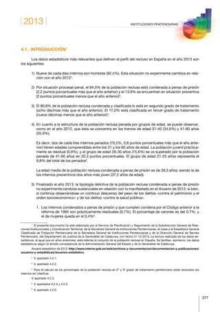 2013
377
INSTITUCIONES PENITENCIARIAS
4.1. INTRODUCCIÓN1
Los datos estadísticos más relevantes que definen el perfil del recluso en España en el año 2013 son
los siguientes:
1) Nueve de cada diez internos son hombres (92,4%). Esta situación no experimenta cambios en rela-
ción con el año 20122
.
2) Por situación procesal-penal, el 84,0% de la población reclusa está condenada a penas de prisión
(2,2 puntos porcentuales más que el año anterior) y el 13,9% se encuentran en situación preventiva
(2 puntos porcentuales menos que el año anterior)3
.
3) El 80,8% de la población reclusa condenada y clasificada lo está en segundo grado de tratamiento
(ocho décimas más que el año anterior). El 17,0% está clasificada en tercer grado de tratamiento
(nueve décimas menos que el año anterior)4
.
4) En cuanto a la estructura de la población reclusa penada por grupos de edad, se puede observar,
como en el año 2012, que ésta se concentra en los tramos de edad 31-40 (34,6%) y 41-60 años
(35,9%).
   Es decir, dos de cada tres internos penados (70,5%, 0,8 puntos porcentuales más que el año ante-
rior) tienen edades comprendidas entre los 31 y los 60 años de edad. La población juvenil práctica-
mente es residual (0,9%), y el grupo de edad 26-30 años (15,6%) se ve superado por la población
penada de 41-60 años en 20,3 puntos porcentuales. El grupo de edad 21-25 años representa el
9,8% del total de los penados5
.
   La edad media de la población reclusa condenada a penas de prisión es de 39,3 años; siendo la de
los internos preventivos dos años más joven (37,2 años de edad).
5) Finalizado el año 2013, la tipología delictiva de la población reclusa condenada a penas de prisión
no experimenta cambios sustanciales en relación con lo manifestado en el Anuario de 2012; si bien,
sí continúa observándose un continuo descenso del peso de los delitos «contra el patrimonio y el
orden socioeconómico» y de los delitos «contra la salud pública».
   1. Los internos condenados a penas de prisión y que cumplen condena por el Código anterior a la
reforma de 1995 son prácticamente residuales (0,7%). El porcentaje de varones es del 0.7%; y
el de mujeres queda en el 0,4%6
.
1
  El presente documento ha sido elaborado por el Servicio de Planificación y Seguimiento de la Subdirección General de Rela-
ciones Institucionales y Coordinación Territorial, de la Secretaría General de Instituciones Penitenciarias, en base a la Estadística General
Clasificada de Población Penitenciaria de la Secretaría General de Instituciones Penitenciarias y de la Dirección General de Serveis
Penitenciaris, del Departament de Justícia de la Generalitat de Catalunya, con fecha 31-12-2013. La lectura realizada de los datos es-
tadísticos, al igual que en años anteriores, está referida al conjunto de la población reclusa en España. Se facilitan, asimismo, los datos
estadísticos según el ámbito competencial de la Administración General del Estado y de la Generalitat de Catalunya.
Anuario estadístico de 2012: http://www.interior.gob.es/web/archivos-y-documentacion/documentacion-y-publicaciones/
anuarios-y-estadisticas/anuarios-estadistico
2
  V. apartado 4.2.1.
3
  V. apartado 4.2.2.
4
  Para el cálculo de los porcentajes de la población reclusa en 2º y 3º grado de tratamiento penitenciario están excluidos los
internos sin clasificar.
V. apartado 4.2.3.
5
  V. apartados 4.2.4 y 4.2.5.
6
  V. apartado 4.2.6.
 