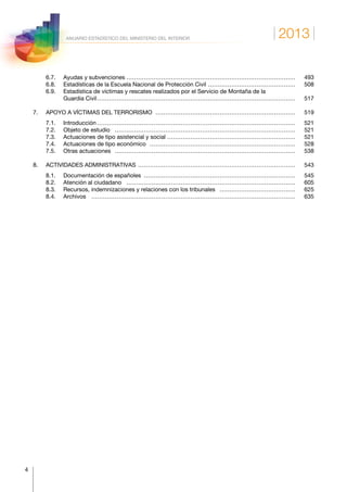 2013
4
ANUARIO ESTADÍSTICO DEL MINISTERIO DEL INTERIOR
	 6.7.	 Ayudas y subvenciones……………………………………………………………………………… 	493
	 6.8.	 Estadísticas de la Escuela Nacional de Protección Civil………………………………………… 	508
	 6.9.	Estadística de víctimas y rescates realizados por el Servicio de Montaña de la
Guardia Civil…………………………………………………………………………………………… 	517
7.	 APOYO A VÍCTIMAS DEL TERRORISMO………………………………………………………………… 	519
	 7.1.	Introducción…………………………………………………………………………………………… 	521
	 7.2.	 Objeto de estudio…………………………………………………………………………………… 	521
	 7.3.	 Actuaciones de tipo asistencial y social…………………………………………………………… 	521
	 7.4.	 Actuaciones de tipo económico…………………………………………………………………… 	528
	 7.5.	 Otras actuaciones…………………………………………………………………………………… 	538
8.	 ACTIVIDADES ADMINISTRATIVAS………………………………………………………………………… 	543
	 8.1.	 Documentación de españoles……………………………………………………………………… 	545
	 8.2.	 Atención al ciudadano……………………………………………………………………………… 	605
	 8.3.	 Recursos, indemnizaciones y relaciones con los tribunales…………………………………… 	625
	 8.4.	Archivos……………………………………………………………………………………………… 	635
 