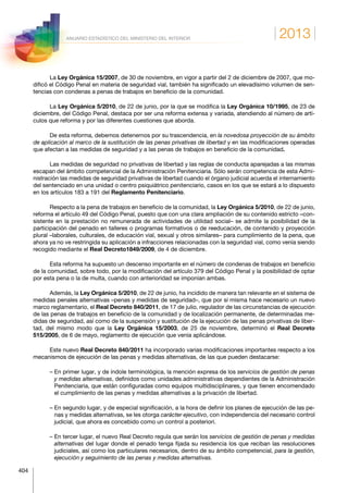 2013
404
ANUARIO ESTADÍSTICO DEL MINISTERIO DEL INTERIOR
La Ley Orgánica 15/2007, de 30 de noviembre, en vigor a partir del 2 de diciembre de 2007, que mo-
dificó el Código Penal en materia de seguridad vial, también ha significado un elevadísimo volumen de sen-
tencias con condenas a penas de trabajos en beneficio de la comunidad.
La Ley Orgánica 5/2010, de 22 de junio, por la que se modifica la Ley Orgánica 10/1995, de 23 de
diciembre, del Código Penal, destaca por ser una reforma extensa y variada, atendiendo al número de artí-
culos que reforma y por las diferentes cuestiones que aborda.
De esta reforma, debemos detenernos por su trascendencia, en la novedosa proyección de su ámbito
de aplicación al marco de la sustitución de las penas privativas de libertad y en las modificaciones operadas
que afectan a las medidas de seguridad y a las penas de trabajos en beneficio de la comunidad.
Las medidas de seguridad no privativas de libertad y las reglas de conducta aparejadas a las mismas
escapan del ámbito competencial de la Administración Penitenciaria. Sólo serán competencia de esta Admi-
nistración las medidas de seguridad privativas de libertad cuando el órgano judicial acuerda el internamiento
del sentenciado en una unidad o centro psiquiátrico penitenciario, casos en los que se estará a lo dispuesto
en los artículos 183 a 191 del Reglamento Penitenciario.
Respecto a la pena de trabajos en beneficio de la comunidad, la Ley Orgánica 5/2010, de 22 de junio,
reforma el artículo 49 del Código Penal, puesto que con una clara ampliación de su contenido estricto –con-
sistente en la prestación no remunerada de actividades de utilidad social– se admite la posibilidad de la
participación del penado en talleres o programas formativos o de reeducación, de contenido y proyección
plural –laborales, culturales, de educación vial, sexual y otros similares– para cumplimiento de la pena, que
ahora ya no ve restringida su aplicación a infracciones relacionadas con la seguridad vial, como venía siendo
recogido mediante el Real Decreto1849/2009, de 4 de diciembre.
Esta reforma ha supuesto un descenso importante en el número de condenas de trabajos en beneficio
de la comunidad, sobre todo, por la modificación del artículo 379 del Código Penal y la posibilidad de optar
por esta pena o la de multa, cuando con anterioridad se imponían ambas.
Además, la Ley Orgánica 5/2010, de 22 de junio, ha incidido de manera tan relevante en el sistema de
medidas penales alternativas –penas y medidas de seguridad–, que por sí misma hace necesario un nuevo
marco reglamentario, el Real Decreto 840/2011, de 17 de julio, regulador de las circunstancias de ejecución
de las penas de trabajos en beneficio de la comunidad y de localización permanente, de determinadas me-
didas de seguridad, así como de la suspensión y sustitución de la ejecución de las penas privativas de liber-
tad, del mismo modo que la Ley Orgánica 15/2003, de 25 de noviembre, determinó el Real Decreto
515/2005, de 6 de mayo, reglamento de ejecución que venía aplicándose.
Este nuevo Real Decreto 840/2011 ha incorporado varias modificaciones importantes respecto a los
mecanismos de ejecución de las penas y medidas alternativas, de las que pueden destacarse:
– En primer lugar, y de índole terminológica, la mención expresa de los servicios de gestión de penas
y medidas alternativas, definidos como unidades administrativas dependientes de la Administración
Penitenciaria, que están configuradas como equipos multidisciplinares, y que tienen encomendado
el cumplimiento de las penas y medidas alternativas a la privación de libertad.
– En segundo lugar, y de especial significación, a la hora de definir los planes de ejecución de las pe-
nas y medidas alternativas, se les otorga carácter ejecutivo, con independencia del necesario control
judicial, que ahora es concebido como un control a posteriori.
– En tercer lugar, el nuevo Real Decreto regula que serán los servicios de gestión de penas y medidas
alternativas del lugar donde el penado tenga fijada su residencia los que reciban las resoluciones
judiciales, así como los particulares necesarios, dentro de su ámbito competencial, para la gestión,
ejecución y seguimiento de las penas y medidas alternativas.
 