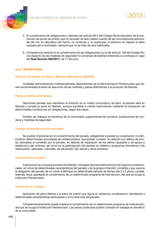 2013
406
ANUARIO ESTADÍSTICO DEL MINISTERIO DEL INTERIOR
5. El cumplimiento de obligaciones o deberes del artículo 83.5 del Código Penal derivados de la sus-
titución de penas de prisión que no excedan de seis meses cuando de las circunstancias persona-
les del reo, la naturaleza del hecho, su conducta y, en particular, el esfuerzo en reparar el daño
causado así lo aconsejen, siempre que no se trate de reos habituales.
6. Competencia residual en el cumplimiento de las obligaciones j) y k) del artículo 106 del Código Pe-
nal respecto de las medidas de seguridad no privativas de libertad anteriores a la entrada en vigor
del Real Decreto 840/2011, de 17 de junio.
4.3.3. DEFINICIONES
Servicios de Gestión de Penas y Medidas Alternativas (SGPMA)
Unidades administrativas multidisciplinares dependientes de la Administración Penitenciaria que tie-
nen encomendada la tarea de ejecución de las medidas y penas alternativas a la privación de libertad.
Penas y medidas alternativas
Sanciones penales que mantienen al infractor en su medio comunitario, es decir, el penado está en
libertad y cumple su pena en libertad, aunque sometido a ciertas restricciones mediante la imposición de
determinadas condiciones y/o obligaciones, según los casos.
Pueden ser trabajos en beneficio de la comunidad, suspensiones de condena, sustituciones de con-
dena y medidas de seguridad.
Trabajos en beneficio de la comunidad
No podrán imponerse sin el consentimiento del penado, obligándole a prestar su cooperación no retri-
buida en determinadas actividades de utilidad pública, que podrán consistir, en relación con delitos de simi-
lar naturaleza al cometido por el penado, en labores de reparación de los daños causados o de apoyo o
asistencia a las víctimas, así como en la participación del penado en talleres o programas formativos o de
reeducación, laborales, culturales, de educación vial, sexual y otros similares.
Suspensión de condena
Inaplicación de una pena privativa de libertad –otorgada discrecionalmente por los órganos jurisdiccio-
nales– en virtud de determinadas características del penado y de la propia infracción cometida y que supone
la obligación del penado de no volver a delinquir en determinado periodo de tiempo (de 2 a 5 años) y puede,
además, llevar aparejado el cumplimiento de un determinado programa de intervención, del que se ocupa la
Institución Penitenciaria.
Sustitución de condena
Aplicación de pena distinta a la pena de prisión que figura en sentencia condenatoria, atendiendo a
determinadas características particulares o circunstancias del penado.
Complementariamente puede implicar el cumplimiento de un determinado programa de intervención,
del que se ocupa la Institución Penitenciaria. Las penas sustituidas podrán consistir en trabajos en beneficio
de la comunidad.
 