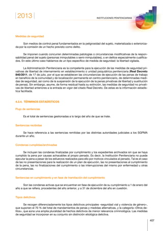 2013
407
INSTITUCIONES PENITENCIARIAS
Medidas de seguridad
Son medios de control penal fundamentados en la peligrosidad del sujeto, materializada o exterioriza-
da por la comisión de un hecho previsto como delito.
Se imponen cuando concurren determinadas patologías o circunstancias modificativas de la respon­
sabilidad penal del sujeto (personas inimputables o semi-inimputables), o en delitos especialmente cualifica-
dos. En este último caso hablamos de un tipo específico de medida de seguridad: la libertad vigilada.
La Administración Penitenciaria es la competente para la ejecución de las medidas de seguridad pri­
vativas de libertad de internamiento en establecimiento o unidad psiquiátrica penitenciaria (Real Decreto
840/2011, de 17 de julio, por el que se establecen las circunstancias de ejecución de las penas de trabajo
en beneficio de la comunidad y de localización permanente en centro penitenciario, de determinadas medi-
das de seguridad, así como de la suspensión de la ejecución de la penas privativas de libertad y sustitución
de penas). Sin embargo, asume, de forma residual hasta su extinción, las medidas de seguridad no privati-
vas de libertad anteriores a la entrada en vigor del citado Real Decreto. De estas es la información estadís-
tica facilitada.
4.3.4.  TÉRMINOS ESTADÍSTICOS
Flujo de sentencias
Es el total de sentencias gestionadas a lo largo del año de que se trate.
Sentencias recibidas
Se hace referencia a las sentencias remitidas por las distintas autoridades judiciales a los SGPMA
durante un año.
Condenas cumplidas/archivadas
Se incluyen las condenas finalizadas por cumplimiento y los expedientes archivados sin que se haya
cumplido la pena por causas achacables al propio penado. Es decir, la Institución Penitenciaria no puede
ejecutar la pena a pesar de los esfuerzos realizados para ello por motivos vinculados al penado. Tal es el caso
de las no presentaciones para la realización de un plan de ejecución, las no presentaciones al cumplimiento
de la pena, las no finalizaciones del cumplimiento o las interrupciones del mismo por enfermedad u otras
circunstancias.
Sentencias en cumplimiento y en fase de tramitación del cumplimiento
Son las condenas activas que se encuentran en fase de ejecución de su cumplimiento a 1 de enero del
año a que se refiera, procedentes del año anterior, y a 31 de diciembre del año en cuestión.
Tipos delictivos
Se recogen diferenciadamente los tipos delictivos principales –seguridad vial y violencia de género–,
que suponen el 70 % del total de mandamientos de penas y medidas alternativas, y la categoría «Otros de-
litos», que aúna una amplia pluralidad de hechos delictivos de menor relevancia criminológica. Las medidas
de seguridad se incorporan en su conjunto sin distinción etiológica delictiva.
 