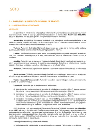 2013
419
TRÁFICO Y SEGURIDAD VIAL
5.1.  DATOS DE LA DIRECCIÓN GENERAL DE TRÁFICO
5.1.1. METODOLOGÍA Y DEFINICIONES
VEHÍCULOS
Se considera de interés iniciar este capítulo estableciendo una relación de los vehículos que pueden
estar encuadrados dentro de cada tipo, conforme a lo establecido en el anexo II del Real Decreto 2822/1998,
de 23 de diciembre, por el que se aprueba el Reglamento General de Vehículos.
Motocicleta. Automóvil de dos ruedas sin sidecar o de tres ruedas asimétricas respecto de su eje
medio longitudinal, provisto de un motor de cilindrada superior a 50 cm3
, si es de combustión interna, y/o con
una velocidad máxima por construcción superior a 45 km/h.
Turismo. Automóvil destinado al transporte de personas que tenga, por lo menos, cuatro ruedas y
que tenga, además del asiento del conductor, ocho plazas como máximo.
Camión.  Automóvil con cuatro ruedas o más, concebido y construido para el transporte de mercan-
cías, cuya cabina no está integrada en el resto de la carrocería y con un máximo de 9 plazas, incluido el
conductor.
Autobús.  Automóvil que tenga más de 9 plazas, incluida la del conductor, destinado, por su construc-
ción y acondicionamiento, al transporte de personas y sus equipajes. Se incluye en este término el trolebús,
es decir, el vehículo conectado a una línea eléctrica y que no circula por raíles.
Remolque.  Vehículo no autopropulsado diseñado y concebido para ser remolcado por un vehículo de
motor.
Semirremolque.  Vehículo no autopropulsado diseñado y concebido para ser acoplado a un automó-
vil, sobre el que reposará parte del mismo, transfiriéndole una parte sustancial de su masa.
Tractor Industrial / Tractocamión.  Automóvil concebido y construido para realizar, principalmente,
el arrastre de un semirremolque.
Ciclomotor.  Vehículos que se adapten a estas definiciones:
a)	Vehículo de dos ruedas, provisto de un motor de cilindrada no superior a 50 cm3
, si es de combus-
tión interna, y con una velocidad máxima por construcción no superior a 45 km/h.
b)	Vehículo de tres ruedas, provisto de un motor de cilindrada no superior a 50 cm3
, si es de combus-
tión interna, y con una velocidad máxima por construcción no superior a 45 km/h.
c)	Vehículo de 4 ruedas cuya masa en vacío sea inferior a 350 kg, excluida la masa de las baterías en
el caso de vehículos eléctricos, cuya velocidad máxima por construcción no sea superior a 45 km/h
y con un motor de cilindrada igual o inferior a 50 cm3
para los motores de explosión, o cuya poten-
cia máxima neta sea igual o inferior a 4kW para los demás tipos de motores.
El 27 de julio de 1999 entró en vigor el Reglamento General de Vehículos (aprobado por el Real De-
creto 2822/1998, de 23 de diciembre). Este Reglamento General de Vehículos es un reglamento ejecutivo,
que desarrolla, complementa y pormenoriza el texto articulado de la Ley de Seguridad Vial, si bien se trata
de una ejecución parcial, pues se limita a desarrollar y complementar parte del título I, en lo que se refiere al
registro de vehículos y el título IV del texto articulado de la Ley que trata entre otras materias las matricula-
ciones y las trasferencias de los vehículos.
Este Reglamento introdujo, entre otras medidas:
La obligatoriedad de matriculación en las Jefaturas Provinciales de Tráfico de los ciclomotores.
 