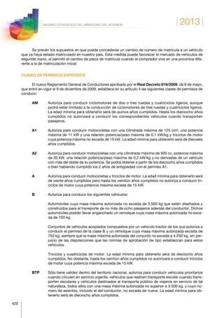 2013
420
ANUARIO ESTADÍSTICO DEL MINISTERIO DEL INTERIOR
Se prevén los supuestos en que puede concederse un cambio de número de matrícula a un vehículo
que ya haya estado matriculado en nuestro país. Esta medida puede favorecer el mercado de vehículos de
segunda mano, al permitir el cambio de placa de matrícula cuando el comprador viva en una provincia dife-
rente a la de matriculación inicial.
CLASES DE PERMISOS EXPEDIDOS
El nuevo Reglamento General de Conductores aprobado por el Real Decreto 818/2009, de 8 de mayo,
que entró en vigor el 9 de diciembre de 2009, establece en su artículo 4 las siguientes clases de permisos de
conducir:
AM	Autoriza para conducir ciclomotores de dos o tres ruedas y cuatriciclos ligeros, aunque
podrá estar limitado a la conducción de ciclomotores de tres ruedas y cuatriciclos ligeros.
La edad mínima para obtenerlo será de quince años cumplidos. Hasta los dieciocho años
cumplidos no autorizará a conducir los correspondientes vehículos cuando transporten
pasajeros.
A1	Autoriza para conducir motocicletas con una cilindrada máxima de 125 cm³, una potencia
máxima de 11 kW y una relación potencia/peso máxima de 0,1 kW/kg y triciclos de motor
cuya potencia máxima no exceda de 15 kW. La edad mínima para obtenerlo será de dieciséis
años cumplidos.
A2	Autoriza para conducir motocicletas con una cilindrada máxima de 500 cc, potencia máxima
de 35 kW, una relación potencia/peso máxima de 0,2 kW/kg y no derivadas de un vehículo
con más del doble de su potencia. Se podrá obtener a partir de los dieciocho años cumplidos
o bien habiendo cumplido los 2 años de antigüedad con el permiso A1.
A	Autoriza para conducir motocicletas y triciclos de motor. La edad mínima para obtenerlo será
de veinte años cumplidos pero hasta los veintiún años cumplidos no autoriza a conducir tri-
ciclos de motor cuya potencia máxima exceda de 15 kW.
B	Autoriza para conducir los siguientes vehículos:
	Automóviles cuya masa máxima autorizada no exceda de 3.500 kg que estén diseñados y
construidos para el transporte de no más de ocho pasajeros además del conductor. Dichos
automóviles podrán llevar enganchado un remolque cuya masa máxima autorizada no exce-
da de 750 kg.
	Conjuntos de vehículos acoplados compuestos por un vehículo tractor de los que autoriza a
conducIr el permiso de la clase B y un remolque cuya masa máxima autorizada exceda de
750 kg, siempre que la masa máxima autorizada del conjunto no exceda a 4.250 kg, sin per-
juicio de las disposiciones que las normas de aprobación de tipo establezcan para estos
vehículos.
	Triciclos y cuadriciclos de motor. La edad mínima para obtenerlo será de dieciocho años
cumplidos. No obstante, hasta los veintiún años cumplidos no autorizará a conducir triciclos
de motor cuya potencia máxima exceda de 15 kW.
BTP	Sólo tiene validez dentro del territorio nacional, autoriza para conducir vehículos prioritarios
cuando circulen en servicio urgente, vehículos que realicen transporte escolar cuando trans-
porten escolares y vehículos destinados al transporte público de viajeros en servicio de tal
naturaleza, todos ellos con una masa máxima autorizada no superior a 3.500 kg, y cuyo nú-
mero de asientos, incluido el del conductor, no exceda de nueve. La edad mínima para ob-
tenerlo será de dieciocho años cumplidos.
 