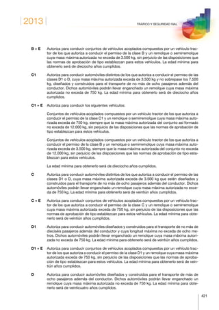 2013
421
TRÁFICO Y SEGURIDAD VIAL
B + E	Autoriza para conducir conjuntos de vehículos acoplados compuestos por un vehículo trac-
tor de los que autoriza a conducir el permiso de la clase B y un remolque o semirremolque
cuya masa máxima autorizada no exceda de 3.500 kg, sin perjuicio de las disposiciones que
las normas de aprobación de tipo establezcan para estos vehículos. La edad mínima para
obtenerlo será de dieciocho años cumplidos.
C1	Autoriza para conducir automóviles distintos de los que autoriza a conducir el permiso de las
clases D1 o D, cuya masa máxima autorizada exceda de 3.500 kg y no sobrepase los 7.500
kg, diseñados y construidos para el transporte de no más de ocho pasajeros además del
conductor. Dichos automóviles podrán llevar enganchado un remolque cuya masa máxima
autorizada no exceda de 750 kg. La edad mínima para obtenerlo será de dieciocho años
cumplidos.
C1 + E	Autoriza para conducir los siguientes vehículos:
	Conjuntos de vehículos acoplados compuestos por un vehículo tractor de los que autoriza a
conducir el permiso de la clase C1 y un remolque o semirremolque cuya masa máxima auto-
rizada exceda de 750 kg, siempre que la masa máxima autorizada del conjunto así formado
no exceda de 12.000 kg, sin perjuicio de las disposiciones que las normas de aprobación de
tipo establezcan para estos vehículos.
	Conjuntos de vehículos acoplados compuestos por un vehículo tractor de los que autoriza a
conducir el permiso de la clase B y un remolque o semirremolque cuya masa máxima auto-
rizada exceda de 3.500 kg, siempre que la masa máxima autorizada del conjunto no exceda
de 12.000 kg, sin perjuicio de las disposiciones que las normas de aprobación de tipo esta-
blezcan para estos vehículos.
	La edad mínima para obtenerlo será de dieciocho años cumplidos.
C	Autoriza para conducir automóviles distintos de los que autoriza a conducir el permiso de las
clases D1 o D, cuya masa máxima autorizada exceda de 3.500 kg que estén diseñados y
construidos para el transporte de no más de ocho pasajeros además del conductor. Dichos
automóviles podrán llevar enganchado un remolque cuya masa máxima autorizada no exce-
da de 750 kg. La edad mínima para obtenerlo será de veintiún años cumplidos.
C + E	Autoriza para conducir conjuntos de vehículos acoplados compuestos por un vehículo trac-
tor de los que autoriza a conducir el permiso de la clase C y un remolque o semirremolque
cuya masa máxima autorizada exceda de 750 kg, sin perjuicio de las disposiciones que las
normas de aprobación de tipo establezcan para estos vehículos. La edad mínima para obte-
nerlo será de veintiún años cumplidos.
D1	Autoriza para conducir automóviles diseñados y construidos para el transporte de no más de
dieciséis pasajeros además del conductor y cuya longitud máxima no exceda de ocho me-
tros. Dichos automóviles podrán llevar enganchado un remolque cuya masa máxima autori-
zada no exceda de 750 kg. La edad mínima para obtenerlo será de veintiún años cumplidos.
D1 + E	Autoriza para conducir conjuntos de vehículos acoplados compuestos por un vehículo trac-
tor de los que autoriza a conducir el permiso de la clase D1 y un remolque cuya masa máxima
autorizada exceda de 750 kg, sin perjuicio de las disposiciones que las normas de aproba-
ción de tipo establezcan para estos vehículos. La edad mínima para obtenerlo será de vein-
tiún años cumplidos.
D	Autoriza para conducir automóviles diseñados y construidos para el transporte de más de
ocho pasajeros además del conductor. Dichos automóviles podrán llevar enganchado un
remolque cuya masa máxima autorizada no exceda de 750 kg. La edad mínima para obte-
nerlo será de veinticuatro años cumplidos.
 