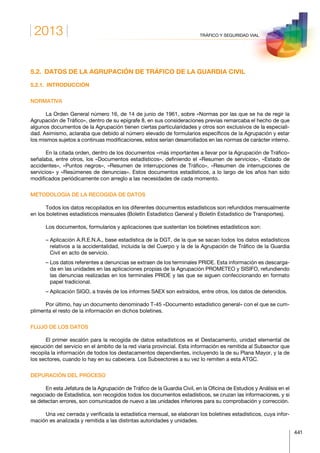 2013
441
TRÁFICO Y SEGURIDAD VIAL
5.2.  DATOS DE LA AGRUPACIÓN DE TRÁFICO DE LA GUARDIA CIVIL
5.2.1. INTRODUCCIÓN
NORMATIVA
La Orden General número 16, de 14 de junio de 1961, sobre «Normas por las que se ha de regir la
Agrupación de Tráfico», dentro de su epígrafe 8, en sus consideraciones previas remarcaba el hecho de que
algunos documentos de la Agrupación tienen ciertas particularidades y otros son exclusivos de la especiali-
dad. Asimismo, aclaraba que debido al número elevado de formularios específicos de la Agrupación y estar
los mismos sujetos a continuas modificaciones, estos serían desarrollados en las normas de carácter interno.
En la citada orden, dentro de los documentos «más importantes a llevar por la Agrupación de Tráfico»
señalaba, entre otros, los «Documentos estadísticos», definiendo el «Resumen de servicios», «Estado de
accidentes», «Puntos negros», «Resumen de interrupciones de Tráfico», «Resumen de interrupciones de
servicios» y «Resúmenes de denuncias». Estos documentos estadísticos, a lo largo de los años han sido
modificados periódicamente con arreglo a las necesidades de cada momento.
METODOLOGÍA DE LA RECOGIDA DE DATOS
Todos los datos recopilados en los diferentes documentos estadísticos son refundidos mensualmente
en los boletines estadísticos mensuales (Boletín Estadístico General y Boletín Estadístico de Transportes).
Los documentos, formularios y aplicaciones que sustentan los boletines estadísticos son:
– Aplicación A.R.E.N.A., base estadística de la DGT, de la que se sacan todos los datos estadísticos
relativos a la accidentalidad, incluida la del Cuerpo y la de la Agrupación de Tráfico de la Guardia
Civil en acto de servicio.
– Los datos referentes a denuncias se extraen de los terminales PRIDE. Esta información es descarga-
da en las unidades en las aplicaciones propias de la Agrupación PROMETEO y SISIFO, refundiendo
las denuncias realizadas en los terminales PRIDE y las que se siguen confeccionando en formato
papel tradicional.
– Aplicación SIGO, a través de los informes SAEX son extraídos, entre otros, los datos de detenidos.
Por último, hay un documento denominado T-45 «Documento estadístico general» con el que se cum-
plimenta el resto de la información en dichos boletines.
FLUJO DE LOS DATOS
El primer escalón para la recogida de datos estadísticos es el Destacamento, unidad elemental de
ejecución del servicio en el ámbito de la red viaria provincial. Esta información es remitida al Subsector que
recopila la información de todos los destacamentos dependientes, incluyendo la de su Plana Mayor, y la de
los sectores, cuando lo hay en su cabecera. Los Subsectores a su vez lo remiten a esta ATGC.
DEPURACIÓN DEL PROCESO
En esta Jefatura de la Agrupación de Tráfico de la Guardia Civil, en la Oficina de Estudios y Análisis en el
negociado de Estadística, son recogidos todos los documentos estadísticos, se cruzan las informaciones, y si
se detectan errores, son comunicados de nuevo a las unidades inferiores para su comprobación y corrección.
Una vez cerrada y verificada la estadística mensual, se elaboran los boletines estadísticos, cuya infor-
mación es analizada y remitida a las distintas autoridades y unidades.
 