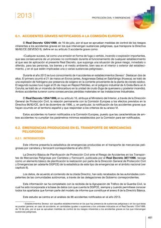 2013
461
PROTECCIÓN CIVIL Y EMERGENCIAS
6.1.  ACCIDENTES GRAVES NOTIFICADOS A LA COMISIÓN EUROPEA
El Real Decreto 1254/1999, de 16 de julio, por el que se aprueban medidas de control de los riesgos
inherentes a los accidentes graves en los que intervengan sustancias peligrosas, que transpone la Directiva
96/82/CE (SEVESO II), define en su artículo 3 accidente grave como:
«Cualquier suceso, tal como una emisión en forma de fuga o vertido, incendio o explosión importantes,
que sea consecuencia de un proceso no controlado durante el funcionamiento de cualquier establecimiento
al que sea de aplicación el presente Real Decreto, que suponga una situación de grave riesgo, inmediato o
diferido, para las personas, los bienes y el medio ambiente, bien sea en el interior o exterior del estableci-
miento, y en el que estén implicadas una o varias sustancias peligrosas».
Durante el año 2013 se tuvo conocimiento de 4 accidentes en establecimientos Seveso1
. Destacan dos de
ellos. El primero ocurrió el 21 de marzo en Ercros (antes, Aragonesas Delsa) en Sabiñánigo (Huesca); se trató de
una explosión de hidrógeno por presencia de oxígeno en la corriente proveniente de la planta de clorato sódico.
El segundo suceso tuvo lugar el 25 de mayo en Repsol Petróleo, en el polígono industrial de A Grela-Bens en A
Coruña; se trató de un incendio de hidrocarburo en la unidad de crudo (fuga de queroseno y posterior incendio).
Ambos accidentes tuvieron como consecuencias pérdidas materiales en las instalaciones industriales.
El Real Decreto 1254/1999, en su artículo 16, atribuye al Ministerio del Interior, a través de la Dirección
General de Protección Civil, la relación permanente con la Comisión Europea a los efectos previstos en la
Directiva 96/82/CE, de 9 de diciembre de 1996, y, en particular, la notificación de los accidentes graves que
hayan ocurrido en el territorio español y que respondan a los criterios de su anexo VI.
Estos accidentes no fueron notificados a la Comisión Europea, puesto que las características de am-
bos accidentes no cumplían los parámetros mínimos establecidos por la Comisión para ser notificados.
6.2. EMERGENCIAS PRODUCIDAS EN EL TRANSPORTE DE MERCANCÍAS
PELIGROSAS
6.2.1. INTRODUCCIÓN
Este informe presenta la estadística de emergencias producidas en el transporte de mercancías peli-
grosas por carretera y ferrocarril correspondiente al año 2013.
La Directriz Básica de Planificación de Protección Civil ante el Riesgo de Accidentes en los Transpor-
tes de Mercancías Peligrosas por Carretera y Ferrocarril, publicada por el Real Decreto 387/1996, recoge
como un elemento básico de planificación la realización por parte de la Dirección General de Protección Civil
y Emergencias (en adelante DGPCE) de la estadística de este tipo de emergencias en el ámbito nacional (ver
capítulo II).
Los datos, de acuerdo al contenido de la citada Directriz, han sido recabados de las autoridades com-
petentes de las comunidades autónomas, a través de las delegaciones de Gobierno correspondientes.
Esta información se ha completado con la recibida de la Agrupación de Tráfico de la Guardia Civil, la
cual ha sido incorporada a la base de datos con que cuenta la DGPCE, siempre y cuando permitiese conocer
todos los apartados que forman parte del modelo de informe que constituye el anexo II de la Directriz Básica.
Este estudio se centra en el análisis de 86 accidentes notificados en el año 2013.
1
  Establecimientos Seveso: son aquellos establecimientos en los que hay presencia de sustancias peligrosas o en los que éstas
se puedan generar, en caso de accidente, en cantidades iguales o superiores a los umbrales indicados en el Real Decreto 1254/1999,
de 16 de julio, por el que se aprueban medidas de control de los riesgos inherentes a los accidentes graves en los que intervengan
sustancias peligrosas.
 