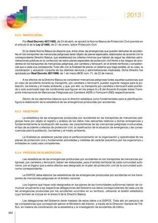 2013
462
ANUARIO ESTADÍSTICO DEL MINISTERIO DEL INTERIOR
6.2.2.  MARCO LEGAL
Por Real Decreto 407/1992, de 24 de abril, se aprobó la Norma Básica de Protección Civil prevista en
el artículo 8 de la Ley 2/1985, de 21 de enero, sobre Protección Civil.
En la citada Norma Básica se dispone que, entre otras, las emergencias que puedan derivarse de acciden-
tes en los transportes de mercancías peligrosas serán objeto de planes especiales, elaborados de acuerdo con la
correspondiente Directriz Básica, que establecerá los criterios mínimos que habrán de seguir las distintas admi-
nistraciones públicas en la confección de estos planes especiales de protección civil frente a los riesgos de acci-
dentes en los transportes de mercancías peligrosas, por carretera y ferrocarril, en el ámbito territorial y competen-
cial que a cada una corresponda. Todo ello con la finalidad de prever un sistema que haga posible, en su caso, la
coordinación y actuación conjunta de los distintos servicios y administraciones implicadas. Dicha Directriz fue
aprobada por Real Decreto 387/1996, de 1 de marzo (BOE núm. 71, de 22 de marzo).
A los efectos de la Directriz Básica se consideran mercancías peligrosas todas aquellas sustancias que
en caso de accidente durante su transporte, por carretera o ferrocarril, pueden suponer riesgos para la po-
blación, los bienes y el medio ambiente, y que, por ello, su transporte por carretera o ferrocarril esté prohibi-
do o solo autorizado bajo las condiciones que figuran en los anejos A y B del Acuerdo Europeo sobre Trans-
porte Internacional de Mercancías Peligrosas por Carretera (ADR) o Ferrocarril (RID) respectivamente.
Dentro de los elementos básicos que la directriz establece como fundamentales para la planificación,
figura la elaboración de la estadística de las emergencias producidas por accidentes.
6.2.3. OBJETIVOS
La estadística de las emergencias producidas por accidentes en los transportes de mercancías peli-
grosas tiene por objeto el registro y análisis de los datos más relevantes relativos a dichas emergencias y
fundamentalmente la localización del suceso, las características de las mercancías peligrosas involucradas,
el tipo de accidente a efectos de protección civil, la clasificación de la situación de emergencia y las conse-
cuencias para la población, los bienes y el medio ambiente.
La finalidad es establecer pautas para el perfeccionamiento en la organización y operatividad de los
planes de protección civil y fundamentar actividades y medidas de carácter preventivo por los organismos y
entidades en cada caso competentes.
6.2.4.  PROCESO DE ELABORACIÓN
Las estadísticas de las emergencias producidas por accidentes en los transportes de mercancías pe-
ligrosas, por carretera y ferrocarril, deben ser elaboradas, para el ámbito territorial de cada comunidad autó-
noma, por el órgano que a estos efectos sea designado en el plan de protección civil de la comunidad autó-
noma correspondiente.
La DGPCE debe elaborar las estadísticas de las emergencias producidas por accidentes en los trans-
portes de mercancías peligrosas en el ámbito nacional.
Los órganos que hayan sido designados en los planes de las comunidades autónomas habrán de co-
municar anualmente a las respectivas delegaciones del Gobierno los datos correspondientes de cada una de
las emergencias producidas por los accidentes ocurridos en su territorio, utilizando el boletín estadístico
cuyo formato se incluye en el anexo II de la Directriz Básica.
Las delegaciones del Gobierno darán traslado de estos datos a la DGPCE. Todo ello sin perjuicio de
las competencias que corresponde ejercer al Ministerio del Interior, a través de la Dirección General de Trá-
fico, en materia de coordinación de la estadística y la investigación de accidentes de tráfico.
 
