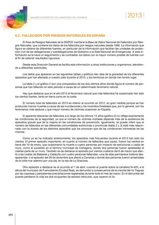 2013
464
ANUARIO ESTADÍSTICO DEL MINISTERIO DEL INTERIOR
6.3.  FALLECIDOS POR RIESGOS NATURALES EN ESPAÑA
El Área de Riesgos Naturales de la DGPCE mantiene la Base de Datos Nacional de Fallecidos por Ries-
gos Naturales, que contiene los datos de los fallecidos por riesgos naturales desde 1990. La información que
figura se obtiene de diferentes fuentes, en particular de la información que facilitan las unidades de protec-
ción civil de las delegaciones y subdelegaciones de Gobierno a la Sala Nacional de Emergencias. A esta in-
formación se le hace un seguimiento y se contrastan los datos con el mayor número posible de fuentes con
el fin de obtener resultados rigurosos.
Desde esta Dirección General se facilita esta información a otras instituciones y organismos, atendien-
do a diferentes solicitudes.
Los datos que aparecen en las siguientes tablas y gráficos dan idea de la gravedad de los diferentes
episodios que han afectado a nuestro país durante el 2013, y los territorios en donde han tenido lugar.
La tabla 2 y el gráfico 2 son una comparativa de los dos últimos años donde figura el número de per-
sonas que han fallecido en este período a causa de un determinado fenómeno natural.
Hay que destacar que en el año 2013 el fenómeno natural que más fallecidos ha ocasionado han sido
los vientos fuertes, tanto en tierra como en la costa.
El número total de fallecidos en 2013 es inferior al ocurrido en 2012, en gran medida porque se han
producido menos muertes a causa de las inundaciones y los incendios forestales que, por lo general, son los
fenómenos más asiduos y que mayor número de víctimas ocasionan en España.
El aparente descenso de fallecidos a lo largo de los últimos 14 años (gráfico 2) no refleja exactamente
las condiciones de la seguridad, ya que el número de víctimas mortales depende más de la existencia de
episodios graves que de la mejora en las condiciones de prevención. Igualmente, se puede inferir que el
número de fallecidos en las diferentes comunidades autónomas o provincias (tabla 2 y 3) está más relacio-
nado con la dureza de los distintos episodios que los provocan que de las condiciones intrínsecas de las
mismas.
Como ya se ha indicado anteriormente, los episodios más frecuentes durante el 2013 han sido los
vientos. El primer episodio importante, en cuanto al número de fallecidos que causó, fueron los vientos en
tierra del 19 de enero, que ocasionaron la muerte a cuatro personas por impacto de estructuras o caída de
muro, como el sucedido en el término municipal de Cartagena, donde dos personas fueron aplastadas al
caerles parte de un muro. También es de destacar el episodio por vientos costeros del 6 de marzo que afec-
tó a las costas de Baleares y Cataluña con cuatro personas fallecidas –una de ellas permanece todavía des-
aparecida– o el episodio del 26 de diciembre que afectó a Canarias y donde dos personas fueron arrastradas
de la orilla mar adentro por una ola, en la isla de La Graciosa.
Otro episodio a destacar es el ocurrido el 1 de abril, cuando el puente sobre la carretera N-420, a la
altura del municipio de Fuencaliente (Ciudad Real), se derrumbó a consecuencia de la crecida del río Yeguas
por las copiosas y persistentes precipitaciones registradas durante todo el mes de marzo. En el derrumbe del
puente perdieron la vida los dos ocupantes de sendos vehículos, que cayeron al río.
 