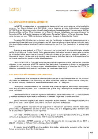 2013
469
PROTECCIÓN CIVIL Y EMERGENCIAS
6.4.  OPERACIÓN PASO DEL ESTRECHO
La DGPCE ha desarrollado el correspondiente plan especial, que se considera a todos los efectos
como un Plan Director Estatal, de la OPE-2013 y que se desarrolla a través de los planes provinciales
OPE-2013 de los diferentes ámbitos geográficos afectados en la pasada edición. Formaron parte del Plan
Director: el Plan de Flota Oficial dispuesto por la Dirección General de la Marina Mercante (Ministerio de
Fomento), el Plan de Tránsito elaborado por la Dirección General de Tráfico, y el Plan de Seguridad Ciuda-
dana, formado por unos 7.000 miembros de las Fuerzas y Cuerpos de Seguridad del Estado.
Durante la OPE-2013 también ha formado parte del Plan Director el dispositivo de asistencia social y
primera atención sanitaria, que estuvo integrado por 300 personas y transporte sanitario en todos los puer-
tos, desarrollado mediante la aplicación del convenio suscrito con Cruz Roja Española por el Ministerio del
Interior.
Además de este personal, la OPE-2013 ha contado con un total de 50 técnicos contratados a través
del Servicio Público de Empleo Estatal. Dicho personal estuvo dedicado a labores de apoyo a las unidades
de protección civil de las subdelegaciones del Gobierno implicadas, e integrado por asistentes sociales, in-
térpretes de francés y árabe, aparte de técnicos para el refuerzo de la Sala Nacional de Emergencias y los
centros de coordinación operativa de las subdelegaciones.
La coordinación de la Operación se ha ejecutado desde los siete centros de coordinación operativa
ubicados: uno en la sede de la DGPCE, desde la Sala Nacional de Emergencias, y el resto en las diferentes
unidades de protección civil de delegaciones y subdelegaciones del Gobierno, a excepción del CECOP de
Algeciras, que se ubicó en la estación marítima de ese puerto y en el de Motril.
6.4.1.  ASPECTOS MÁS RELEVANTES DE LA OPE 2013
Las variaciones en el embarque de personas y vehículos que se han producido este año han sido con-
dicionadas por la celebración del Ramadán y sus fiestas posteriores, desde el 8 de julio hasta el 9 de agosto.
La salida ha sido muy concentrada, especialmente entre los días 1 al 7 de agosto.
Las mayores concentraciones se han producido en el puerto de Algeciras, siendo el día de mayor en-
trada en puerto el sábado día 3, con 10.465 vehículos, y el de mayor embarque de pasajeros el domingo
día 4, con 33.887.
La entrada máxima en puerto fue registrada el sábado día 3 a las 13:00 horas, con 772 vehículos/hora
y el tiempo máximo de espera en el puerto fueron 15 horas en Tanger Med y 2 horas en Ceuta.
Se hizo necesaria la apertura del área de emergencia durante 24 horas –habilitada para ese fin por la
DGPCE– los días 3 y 4 de agosto, para paliar la saturación del puerto de Algeciras.
Los datos globales en el conjunto de los puertos en relación con los mismos períodos de los años
precedentes, correspondientes a la fase de salida (del 15 de junio al 15 de agosto) y la fase de retorno (del
15 de julio al 15 de septiembre) son los siguientes:
Han salido 1.136.019 pasajeros, un 13,5 % más que en el mismo periodo del año 2012, y 297.812
vehículos, lo que supone un incremento del 12,3 % respecto al año 2012.
Han retornado 1.197.067 pasajeros, un 19,5 % más respecto del mismo periodo del año 2012, y
282.685 vehículos, un 16 % de incremento respecto del año 2012.
En relación con el año 2012, en cifras globales de entrada y salida, se ha producido en las mismas
fechas un incremento de un 16,5 % de viajeros.
 