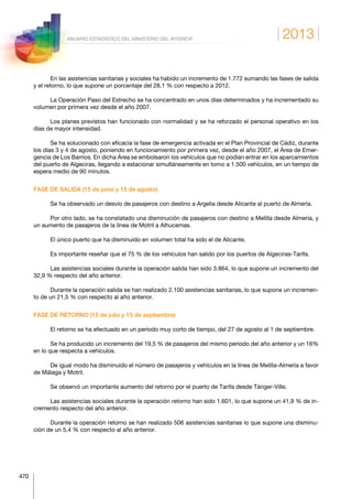 2013
470
ANUARIO ESTADÍSTICO DEL MINISTERIO DEL INTERIOR
En las asistencias sanitarias y sociales ha habido un incremento de 1.772 sumando las fases de salida
y el retorno, lo que supone un porcentaje del 28,1 % con respecto a 2012.
La Operación Paso del Estrecho se ha concentrado en unos días determinados y ha incrementado su
volumen por primera vez desde el año 2007.
Los planes previstos han funcionado con normalidad y se ha reforzado el personal operativo en los
días de mayor intensidad.
Se ha solucionado con eficacia la fase de emergencia activada en el Plan Provincial de Cádiz, durante
los días 3 y 4 de agosto, poniendo en funcionamiento por primera vez, desde el año 2007, el Área de Emer-
gencia de Los Barrios. En dicha Área se embolsaron los vehículos que no podían entrar en los aparcamientos
del puerto de Algeciras, llegando a estacionar simultáneamente en torno a 1.500 vehículos, en un tiempo de
espera medio de 90 minutos.
FASE DE SALIDA (15 de junio y 15 de agosto)
Se ha observado un desvío de pasajeros con destino a Argelia desde Alicante al puerto de Almería.
Por otro lado, se ha constatado una disminución de pasajeros con destino a Melilla desde Almería, y
un aumento de pasajeros de la línea de Motril a Alhucemas.
El único puerto que ha disminuido en volumen total ha sido el de Alicante.
Es importante reseñar que el 75 % de los vehículos han salido por los puertos de Algeciras-Tarifa.
Las asistencias sociales durante la operación salida han sido 3.864, lo que supone un incremento del
32,9 % respecto del año anterior.
Durante la operación salida se han realizado 2.100 asistencias sanitarias, lo que supone un incremen-
to de un 21,5 % con respecto al año anterior.
FASE DE RETORNO (15 de julio y 15 de septiembre)
El retorno se ha efectuado en un periodo muy corto de tiempo, del 27 de agosto al 1 de septiembre.
Se ha producido un incremento del 19,5 % de pasajeros del mismo periodo del año anterior y un 16%
en lo que respecta a vehículos.
De igual modo ha disminuido el número de pasajeros y vehículos en la línea de Melilla-Almería a favor
de Málaga y Motril.
Se observó un importante aumento del retorno por el puerto de Tarifa desde Tánger-Ville.
Las asistencias sociales durante la operación retorno han sido 1.601, lo que supone un 41,9 % de in-
cremento respecto del año anterior.
Durante la operación retorno se han realizado 506 asistencias sanitarias lo que supone una disminu-
ción de un 5,4 % con respecto al año anterior.
 