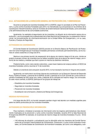 2013
489
PROTECCIÓN CIVIL Y EMERGENCIAS
6.5.2.  ACTUACIONES DE LA DIRECCIÓN GENERAL DE PROTECCIÓN CIVIL Y EMERGENCIAS
Durante la campaña de incendios forestales 2013, la DGPCE, según lo acordado en el Plan de Preven-
ción y Lucha contra Incendios Forestales para 2013, ha intensificado sus actuaciones en los ámbitos de la
coordinación interadministrativa, tanto en el ámbito de la Administración General del Estado, como entre ésta
y las administraciones de las comunidades autónomas.
Igualmente, ha realizado el seguimiento de los incendios y la difusión de la información acerca de su
evolución, y se ha encargado de la operatividad de la Sala Nacional de Emergencias, la cooperación interna-
cional, los procedimientos de información/activación de la Unidad Militar de Emergencias y, en su caso,
Fuerzas y Cuerpos de Seguridad.
ACTIVIDADES DE COORDINACIÓN
El Comité Estatal de Coordinación (CECO) previsto en la Directriz Básica de Planificación de Protec-
ción Civil ante Emergencias por Incendios Forestales permanece constituido permanentemente y se ha reu-
nido en varias ocasiones a lo largo de 2013.
Mantuvo una primera reunión de preparación de la época de máximo riesgo el 6 de junio, donde se
analizó el escaso número de incendios que se habían sucedido fuera de la época de máximo riesgo y se in-
formó de los medios y medidas que iban a poner en marcha los distintos miembros.
Posteriormente, como viene siendo costumbre, y para hacer balance de la época estival, el CECO de
incendios forestales volvió a reunirse el 14 de noviembre.
Debido a lo benévolo de la situación durante 2013, no fue necesario reunirse en ninguna otra ocasión.
Igualmente, se mantuvieron reuniones internas de coordinación con la Dirección General de Desarrollo
Rural y Política Forestal, y personal de la DGPCE acudió y participó en el CLIF (Comité de Lucha contra In-
cendios Forestales) las dos veces que, antes y después de la campaña de máximo riesgo, fue convocado.
En este mismo sentido, la DGPCE participa en los grupos de trabajo de:
– Estadística de incendios forestales
– Seguridad en incendios forestales
– Prevención de incendios forestales
– Acreditación de la formación y Sistema de Manejo de Emergencias.
MEDIDAS REPARADORAS
A lo largo del año 2013, no ha sido necesario aprobar ningún real decreto con medidas urgentes para
paliar los daños producidos por los incendios forestales.
ACTIVIDADES DE PREVENCIÓN E INFORMACIÓN
Para mantener y fortalecer el proceso de información entre los órganos administrativos más directa-
mente implicados en la prevención y lucha contra incendios forestales, durante 2013 la Sala Nacional de
Emergencias (SACOP) ha realizado, en el periodo de máximo riesgo de incendios forestales (15 junio - 30 de
octubre):
– 140 informes de situación y actualización que ha difundido entre los miembros del Comité Perma-
nente de la Comisión Interministerial de Coordinación, Prevención y Lucha contra Incendios Fores-
tales y al Comité Estatal de Coordinación de Incendios Forestales, así como a los delegados y sub-
 