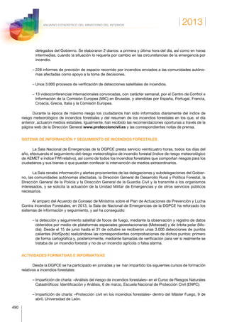 2013
490
ANUARIO ESTADÍSTICO DEL MINISTERIO DEL INTERIOR
delegados del Gobierno. Se elaboraron 2 diarios: a primera y última hora del día, así como en horas
intermedias, cuando la situación lo requería por cambio en las circunstancias de la emergencia por
incendio.
– 228 informes de previsión de espacio recorrido por incendios enviados a las comunidades autóno-
mas afectadas como apoyo a la toma de decisiones.
– Unos 3.000 procesos de verificación de detecciones satelitales de incendios.
– 13 videoconferencias internacionales convocadas, con carácter semanal, por el Centro de Control e
Información de la Comisión Europea (MIC) en Bruselas, y atendidas por España, Portugal, Francia,
Croacia, Grecia, Italia y la Comisión Europea.
Durante la época de máximo riesgo los ciudadanos han sido informados diariamente del índice de
riesgo meteorológico de incendios forestales y del resumen de los incendios forestales en los que, el día
anterior, actuaron medios estatales. Igualmente, han recibido las recomendaciones oportunas a través de la
página web de la Dirección General www.proteccioncivil.es y las correspondientes notas de prensa.
SISTEMA DE INFORMACIÓN Y SEGUIMIENTO DE INCENDIOS FORESTALES
La Sala Nacional de Emergencias de la DGPCE presta servicio veinticuatro horas, todos los días del
año, efectuando el seguimiento del riesgo meteorológico de incendio forestal (índice de riesgo meteorológico
de AEMET e índice FWI relativo), así como de todos los incendios forestales que comportan riesgos para los
ciudadanos y sus bienes o que puedan conllevar la intervención de medios extraordinarios.
La Sala recaba información y alertas provenientes de las delegaciones y subdelegaciones del Gobier-
no, las comunidades autónomas afectadas, la Dirección General de Desarrollo Rural y Política Forestal, la
Dirección General de la Policía y la Dirección General de la Guardia Civil y la transmite a los organismos
interesados, y se solicita la actuación de la Unidad Militar de Emergencias y de otros servicios públicos
necesarios.
Al amparo del Acuerdo de Consejo de Ministros sobre el Plan de Actuaciones de Prevención y Lucha
Contra Incendios Forestales, en 2013, la Sala de Nacional de Emergencias de la DGPCE ha reforzado los
sistemas de información y seguimiento, y así ha conseguido:
– la detección y seguimiento satelital de focos de fuego, mediante la observación y registro de datos
obtenidos por medio de plataformas espaciales geoestacionarias (Meteosat) y de órbita polar (Mo-
dis). Desde el 15 de junio hasta el 31 de octubre se recibieron unas 3.000 detecciones de puntos
calientes (HotSpots) realizándose las correspondientes comprobaciones de dichos puntos: primero
de forma cartográfica y, posteriormente, mediante llamadas de verificación para ver si realmente se
trataba de un incendio forestal y no de un incendio agrícola o falsa alarma.
ACTIVIDADES FORMATIVAS E INFORMATIVAS
Desde la DGPCE se ha participado en jornadas y se han impartido los siguientes cursos de formación
relativos a incendios forestales:
– Impartición de charla: «Análisis del riesgo de incendios forestales» en el Curso de Riesgos Naturales
Catastróficos: Identificación y Análisis, 6 de marzo, Escuela Nacional de Protección Civil (ENPC).
– Impartición de charla: «Protección civil en los incendios forestales» dentro del Máster Fuego, 9 de
abril, Universidad de León.
 