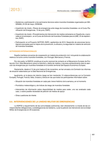 2013
491
PROTECCIÓN CIVIL Y EMERGENCIAS
– Asistencia y participación a los seminarios técnicos sobre incendios forestales organizados por MA-
GRAMA, 24-26 de mayo, CENEAM.
– Impartición de charla: «Planes de emergencias ante riesgo de incendios forestales» en el Curso Pla-
nificación de Emergencias, 13 de junio, ENPC.
– Impartición de charla: «Procedimientos de intervención de medios extranjeros en España de y nacio-
nales en el extranjero», en el Curso de Extinción de Incendios Forestales para la UME, 25 de septiem-
bre, ENPC.
– Participación en el Proyecto SATFOR, ENPC, septiembre de 2013: Desarrollo de soluciones tecno-
lógicas avanzadas para la mejora de la prevención, la eficacia y la seguridad en materia de extinción
de incendios forestales.
ACTIVIDADES INTERNACIONALES
España mantiene convenios de cooperación en materia de protección civil, incluyendo la colaboración
relativa a la lucha contra incendios forestales, con Portugal, Marruecos y Francia.
Por otra parte, la DGPCE constituye el punto nacional de contacto en el Mecanismo Europeo de Pro-
tección Civil. Este Mecanismo prevé la solicitud y oferta de medios y recursos extraordinarios para la aten-
ción de emergencias por incendios forestales en el ámbito territorial del Espacio Económico Europeo.
Diariamente, desde el 15 de junio hasta el 8 de noviembre, se han enviado a la Comisión los informes
de situación elaborados por la Sala Nacional de Emergencias.
Igualmente, en la época de máximo riesgo se han mantenido 13 videoconferencias con la Comisión
Europea, Portugal, Francia, Italia, Croacia y Grecia en las que todos los participantes informaban sobre:
– Situación de incendios forestales en cada país: breve histórico de la semana y en el momento
– Pronóstico meteorológico y de índices de riesgo de incendios forestales
– Intercambio de información sobre disponibilidad de medios para ceder, una vez analizado cada
caso, o sobre posible necesidad de petición de medios de apoyo
– Otras cuestiones de interés
6.6.  INTERVENCIONES DE LA UNIDAD MILITAR DE EMERGENCIAS
La DGPCE a requerimiento de las comunidades autónomas, bien directamente o a través de las co-
rrespondientes delegaciones y subdelegaciones de Gobierno, cursó la petición de intervención de la Unidad
Militar de Emergencias en 29 ocasiones.
 
