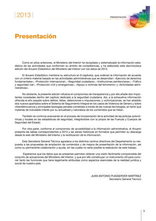2013
5
PRESENTACIÓN
Presentación
Como en años anteriores, el Ministerio del Interior ha recopilado y sistematizado la información esta-
dística de las actividades que conforman su ámbito de competencias, y ha elaborado esta decimoctava
edición del Anuario Estadístico del Ministerio del Interior con los datos de 2013.
El Anuario Estadístico mantiene su estructura en 8 capítulos, que ordenan la información de acuerdo
con un criterio material basado en las actividades administrativas que se desarrollan: «Ejercicio de derechos
fundamentales», «Protección internacional», «Seguridad ciudadana», «Instituciones penitenciaras», «Tráfico
y seguridad vial», «Protección civil y emergencias», «Apoyo a víctimas del terrorismo» y «Actividades admi-
nistrativas».
No obstante, la presente edición refuerza el compromiso de transparencia y por ello añade dos impor-
tantes novedades dentro del capítulo dedicado a la seguridad ciudadana. Así, a la exhaustiva información
ofrecida el año pasado sobre delitos, faltas, detenciones e imputaciones, y victimizaciones, se han añadido
dos nuevos apartados sobre el Sistema de Seguimiento Integral en los casos de Violencia de Género y sobre
ciberdelincuencia y principales tipologías penales cometidas a través de las nuevas tecnologías, en tanto que
materias de indudable interés por su actualidad y naturaleza de los contenidos que se tratan.
También se continúa avanzando en el proceso de incorporación de la actividad de las policías autonó-
micas y locales en las estadísticas de seguridad, integrándose con la propia de las Fuerzas y Cuerpos de
Seguridad del Estado.
Por otra parte, conforme al compromiso de accesibilidad a la información administrativa, el Anuario
presenta las tablas correspondientes a 2013 y las series históricas en formatos que permiten su descarga
desde la web del Ministerio del Interior y la reutilización de la información.
Esta Secretaría General Técnica agradece a los distintos centros directivos del Departamento su res-
puesta a las propuestas de ampliación de contenidos y de mejora de presentación de la información, así
como su permanente colaboración y ayuda, sin las cuales no sería posible la realización de este trabajo.
Esperamos que los datos que se presentan permitan obtener una visión fácilmente comprensible del
conjunto de actuaciones del Ministerio del Interior, y que por ello constituyan un instrumento útil para cono-
cer tanto las funciones que tiene legalmente atribuidas como aspectos esenciales de la realidad jurídica y
social de nuestro país.
JUAN ANTONIO PUIGSERVER MARTÍNEZ
Secretario General Técnico
 