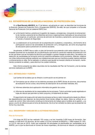 2013
508
ANUARIO ESTADÍSTICO DEL MINISTERIO DEL INTERIOR
6.8.  ESTADÍSTICAS DE LA ESCUELA NACIONAL DE PROTECCIÓN CIVIL
En el Real Decreto 400/2012, de 17 de febrero, actualmente en vigor, se describen las funciones de
la Dirección General de Protección Civil y Emergencias (DGPCE). De ellas, las que competen a la Escuela
Nacional de Protección Civil (en adelante ENPC) son:
a) La formación teórica y práctica en la gestión de riesgos y emergencias, incluyendo el entrenamien-
to de mandos y personal de los diferentes servicios y organizaciones implicados en las actuaciones
de emergencia, en particular, servicios de extinción de incendios y salvamento, servicios sanitarios
y Fuerzas y Cuerpos de Seguridad.
b) La colaboración en la promoción de la autoprotección ciudadana y corporativa, y de fomento de la
participación social en las actividades de protección civil y emergencias, así como de programas
de educación para la prevención en centros escolares.
Anualmente, la ENPC lleva a cabo un plan de formación que pretende cubrir estos objetivos. Sus ac-
tividades docentes son el resultado de una planificación que tiene en cuenta las materias de protección civil
en las que tienen que ser formados los técnicos que trabajan o quieren trabajar en esta área, y de realizar una
detección de necesidades de formación entre los colectivos señalados como prioritarios. Además, colabora
con otras instituciones públicas cediendo sus instalaciones para que sus miembros puedan realizar prácticas
y entrenamientos en ellas. Se ha realizado un esfuerzo para ajustar la inversión directa en formación, mante-
niendo constante la calidad, y para disminuir los costes indirectos.
Este informe presenta los datos resumidos de los resultados del Plan de Formación y de los demás
servicios realizados por la ENPC.
6.8.1.  METODOLOGÍA Y FUENTES
Las fuentes de los datos que se ofrecen a continuación se encuentran en:
a) Formularios que se utilizan en los distintos procesos de la ENPC (fichas de alumnos, documentos
de evaluación de los cursos, documentos de descripción de la actividad realizada, etc).
b)  Informes obtenidos de la aplicación informática de gestión de cursos.
c) Informes de resultados de los responsables de los procesos. Toda la actividad queda registrada en
hojas de cálculo que permiten la visión conjunta y el tratamiento de datos.
El seguimiento de la ejecución de todos los procesos se lleva a cabo mensualmente desde los diferen-
tes departamentos que disponen de documentos Excel donde reflejan los datos. Estos se unifican en un
cuadro de control. Este instrumento constituye la herramienta de trabajo para el análisis de la gestión, y es
apoyo y punto de referencia para la toma de decisiones. De él se han extraído los datos que se presentan de
forma muy resumida.
6.8.2.  DESCRIPCIÓN Y ANÁLISIS DE LA ACTIVIDAD REALIZADA
Plan de Formación
A lo largo de 2013 se han realizado 155 cursos y se han impartido 3.426 horas de formación. Han
asistido un total de 6.124 alumnos, de los cuales 4.216 son hombres (el 68,84%) y 1.908 mujeres (31,16%,
un 3,21% más que en 2012). Hubo que suspender 36 actividades ya planificadas por necesidades de la
DGPCE, por lo que ha disminuido el número de horas impartidas y de alumnos en relación a lo planificado
 