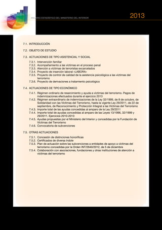 2013
520
ANUARIO ESTADÍSTICO DEL MINISTERIO DEL INTERIOR
7.1.	INTRODUCCIÓN
7.2.	 OBJETO DE ESTUDIO
7.3.	 ACTUACIONES DE TIPO ASISTENCIAL Y SOCIAL
	 7.3.1.	 Intervención familiar
	 7.3.2.	 Acompañamiento a las víctimas en el proceso penal
	 7.3.3.	 Atención a víctimas de terroristas excarcelados
	 7.3.4.	 Proyecto de inserción laboral «LABORA»
	 7.3.5.	Proyecto de control de calidad de la asistencia psicológica a las víctimas del
terrorismo
	 7.3.6.	 Proyecto de derivaciones a tratamiento psicológico
7.4.	 ACTUACIONES DE TIPO ECONÓMICO
	 7.4.1.	Régimen ordinario de resarcimiento y ayuda a víctimas del terrorismo. Pagos de
indemnizaciones efectuados durante el ejercicio 2013
	 7.4.2.	Régimen extraordinario de indemnizaciones de la Ley 32/1999, de 8 de octubre, de
Solidaridad con las Víctimas del Terrorismo, hasta la vigente Ley 29/2011, de 22 de
septiembre, de Reconocimiento y Protección Integral a las Víctimas del Terrorismo
	 7.4.3.	Importe total de las ayudas concedidas al amparo de la Ley 29/2011
	 7.4.4.	Importe total de ayudas concedidas al amparo de las Leyes 13/1996, 32/1999 y
29/2011. Ejercicios 2010-2013
	 7.4.5.	Ayudas propuestas por el Ministerio del Interior y concedidas por la Fundación de
Víctimas del Terrorismo
	 7.4.6.	 Convocatoria de subvenciones
7.5.	 OTRAS ACTUACIONES
	 7.5.1.	 Concesión de distinciones honoríficas
	 7.5.2.	 Certificados de diversa índole
	 7.5.3.	Plan de actuación sobre las subvenciones a entidades de apoyo a víctimas del
terrorismo concedidas por la Orden INT/2640/2012, de 5 de diciembre
	 7.5.4.	Colaboración con asociaciones, fundaciones y otras instituciones de atención a
víctimas del terrorismo
 