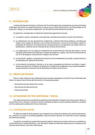 2013
521
APOYO A VÍCTIMAS DEL TERRORISMO
7.1. INTRODUCCIÓN
La Dirección General de Apoyo a Víctimas del Terrorismo ejerce las competencias que tiene atribuidas
el Ministerio del Interior en materia de atención y apoyo a las víctimas del terrorismo, las relacionadas con la
protección integral y la necesaria colaboración con las distintas administraciones públicas.
En particular, corresponden a la Dirección General las siguientes funciones:
a.	 La relación, ayuda y orientación a las personas y familiares que sufran la acción del terrorismo.
b.	La colaboración con las asociaciones, fundaciones y demás instituciones públicas y privadas que
tengan como objetivo la atención a las víctimas del terrorismo, así como la tramitación, gestión y
propuesta de resolución de subvenciones a las asociaciones y fundaciones cuyo objeto sea la re-
presentación y defensa de los intereses de las víctimas del terrorismo.
c.	La colaboración con los órganos competentes de la Administración General del Estado y de las
restantes administraciones públicas en materia de asistencia y apoyo a las víctimas del terrorismo,
con el fin de asegurar una protección integral a las víctimas.
d.	La tramitación, gestión y propuesta de resolución de los expedientes de ayudas y resarcimientos a
los afectados por delitos de terrorismo.
e.	La formulación de estudios, informes y, en su caso, propuestas de reformas normativas u organi-
zativas que optimicen el régimen de asistencia y prestaciones establecido o que pueda establecer-
se para favorecer la situación de los afectados por delitos de terrorismo.
7.2.  OBJETO DE ESTUDIO
Para un mejor análisis se han clasificado las actuaciones realizadas en el año 2013 por el Ministerio del
Interior en apoyo a las víctimas del terrorismo en tres grandes grupos:
– Actuaciones de tipo asistencial y social.
– Actuaciones de tipo económico.
– Otras actuaciones.
7.3.  ACTUACIONES DE TIPO ASISTENCIAL Y SOCIAL
Con estas actuaciones se pretende la asistencia personalizada e integral a las víctimas para, desde un
conocimiento de su situación individual y familiar, facilitarles el ejercicio de sus posibles derechos y canalizar
de forma adecuada la satisfacción de sus demandas.
7.3.1.  INTERVENCIÓN FAMILIAR
El objeto principal de este programa es la realización de visitas domiciliarias a las víctimas del terroris-
mo y alcanza, en cuanto a su ámbito geográfico, todo el territorio nacional. En el año 2013 se han realizado
39 visitas domiciliarias.
La petición de asistencia puede efectuarse por petición directa de la propia víctima por vía telefónica,
correo electrónico o presencialmente; o por derivación desde las diferentes asociaciones y fundaciones de
víctimas del terrorismo y de otras instituciones.
 