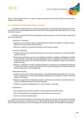 2013
525
APOYO A VÍCTIMAS DEL TERRORISMO
sentar, lo que ha determinado, en su caso, diversas actuaciones de intervención social. En este sentido se
realizaron 137 llamadas.
7.3.4.  PROYECTO DE INSERCIÓN LABORAL «LABORA»
La finalidad de este proyecto es conocer las necesidades y/o demandas socio-laborales de las vícti-
mas del terrorismo, prestándolas atención en el ámbito socio laboral desde el Ministerio del Interior y en todo
el territorio nacional.
El itinerario o inserción laboral de los afectados conlleva el paso por una serie de fases consecutivas
que son las siguientes:
– Información y orientación
   • Elaboración de una base de datos con las personas en demanda de empleo y formación, introdu-
ciendo en la misma el perfil del demandante.
   • Difundir los objetivos y contenido del proyecto entre nuestros usuarios.
– Contacto y diagnóstico
   • Trabajar conjuntamente a través de entrevistas con los usuarios, elaborando un itinerario individua-
lizado de inserción.
   • Determinar el perfil del usuario en lo que respecta a actitudes, cualidades y habilidades orientadas
al mundo laboral, e informarle sobre sus posibilidades reales, la necesidad de cualificación de bús-
queda activa de empleo, de los hábitos laborales y de las habilidades sociales que requiera el
puesto de trabajo.
   • Elaborar un diagnóstico en base a indicadores objetivos y operativos de la problemática específica
de cada caso y llevar a cabo por parte del técnico un plan personalizado de trabajo, buscando el
éxito en la derivación al recurso adecuado.
– Búsqueda de empleo
   • Contactar con el mayor número de empresas y otras entidades laborales posibles con el fin de in-
formar y sensibilizar a la mayor parte del tejido empresarial y así conseguir un mayor número de
ofertas y derivaciones.
   • Realizar un seguimiento del trabajador social en coordinación con el técnico de empleo de la evo-
lución del candidato para apoyar cualquier dificultad.
   • Potenciar convenios de colaboración con el sector público y el privado.
– Coordinación
   • Con asociaciones de víctimas que lleven a cabo proyectos de inserción laboral.
   • Con los responsables de los departamentos de orientación de los recursos.
   • Interna con el resto de profesionales.
Durante el año 2013 se atendió a 108 personas –56 mujeres y 52 varones–. De ellos, 88 casos de des-
empleados se encuentran en seguimiento, con un perfil predominante de estudios superiores o universita-
rios. A través de este proyecto se han conseguido 28 contratos de trabajo: 25 temporales y 3 indefinidos.
 
