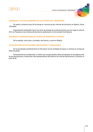 2013
541
APOYO A VÍCTIMAS DEL TERRORISMO
HOMENAJES Y ACTOS EN MEMORIA DE LAS VÍCTIMAS DEL TERRORISMO
Se asistió a diversos actos de homenaje en memoria de las víctimas del terrorismo en Madrid, Vitoria
y Bruselas.
Especialmente destacable fueron los actos de entrega de condecoraciones que tuvo lugar en julio de
2013 en Pamplona a las víctimas del terrorismo residentes en la Comunidad Foral Navarra.
ASISTENCIA E INTERVENCIONES EN JORNADAS, SEMINARIOS Y CURSOS
Se ha asistido, entre otras, a jornadas, seminarios y cursos en Madrid.
ACTUALIZACIÓN DE DATOS SOBRE ASOCIACIONES Y FUNDACIONES
Se ha actualizado periódicamente la información de las entidades de apoyo a víctimas en la base de
datos Ayudasis.
Semanalmente se ha elaborado un boletín que recoge aquellos datos actualizados en las páginas web
de las asociaciones y fundaciones más representativas del colectivo de víctimas del terrorismo, sumando un
total de 46.
 