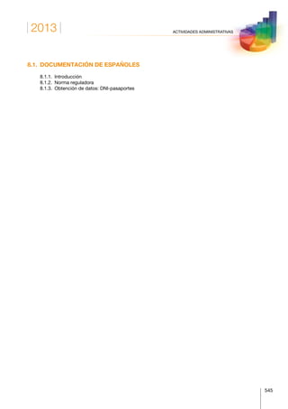 2013
545
ACTIVIDADES ADMINISTRATIVAS
8.1.  DOCUMENTACIÓN DE ESPAÑOLES
	 8.1.1. Introducción
	 8.1.2.  Norma reguladora
	 8.1.3.  Obtención de datos: DNI-pasaportes
 