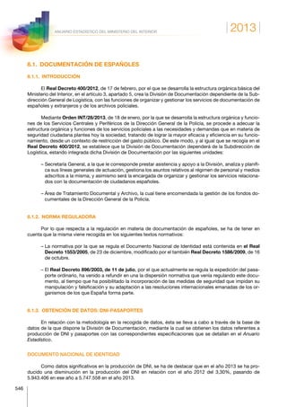 2013
546
ANUARIO ESTADÍSTICO DEL MINISTERIO DEL INTERIOR
8.1.  DOCUMENTACIÓN DE ESPAÑOLES
8.1.1. INTRODUCCIÓN
El Real Decreto 400/2012, de 17 de febrero, por el que se desarrolla la estructura orgánica básica del
Ministerio del Interior, en el artículo 3, apartado 5, crea la División de Documentación dependiente de la Sub-
dirección General de Logística, con las funciones de organizar y gestionar los servicios de documentación de
españoles y extranjeros y de los archivos policiales.
Mediante Orden INT/28/2013, de 18 de enero, por la que se desarrolla la estructura orgánica y funcio-
nes de los Servicios Centrales y Periféricos de la Dirección General de la Policía, se procede a adecuar la
estructura orgánica y funciones de los servicios policiales a las necesidades y demandas que en materia de
seguridad ciudadana plantea hoy la sociedad, tratando de lograr la mayor eficacia y eficiencia en su funcio-
namiento, desde un contexto de restricción del gasto público. De este modo, y al igual que se recogía en el
Real Decreto 400/2012, se establece que la División de Documentación dependerá de la Subdirección de
Logística, estando integrada dicha División de Documentación por las siguientes unidades:
– Secretaría General, a la que le corresponde prestar asistencia y apoyo a la División, analiza y planifi-
ca sus líneas generales de actuación, gestiona los asuntos relativos al régimen de personal y medios
adscritos a la misma, y asimismo será la encargada de organizar y gestionar los servicios relaciona-
dos con la documentación de ciudadanos españoles.
– Área de Tratamiento Documental y Archivo, la cual tiene encomendada la gestión de los fondos do-
cumentales de la Dirección General de la Policía.
8.1.2.  NORMA REGULADORA
Por lo que respecta a la regulación en materia de documentación de españoles, se ha de tener en
cuenta que la misma viene recogida en los siguientes textos normativos:
– La normativa por la que se regula el Documento Nacional de Identidad está contenida en el Real
Decreto 1553/2005, de 23 de diciembre, modificado por el también Real Decreto 1586/2009, de 16
de octubre.
– El Real Decreto 896/2003, de 11 de julio, por el que actualmente se regula la expedición del pasa-
porte ordinario, ha venido a refundir en una la dispersión normativa que venía regulando este docu-
mento, al tiempo que ha posibilitado la incorporación de las medidas de seguridad que impidan su
manipulación y falsificación y su adaptación a las resoluciones internacionales emanadas de los or-
ganismos de los que España forma parte.
8.1.3.  OBTENCIÓN DE DATOS: DNI-PASAPORTES
En relación con la metodología en la recogida de datos, ésta se lleva a cabo a través de la base de
datos de la que dispone la División de Documentación, mediante la cual se obtienen los datos referentes a
producción de DNI y pasaportes con las correspondientes especificaciones que se detallan en el Anuario
Estadístico.
DOCUMENTO NACIONAL DE IDENTIDAD
Como datos significativos en la producción de DNI, se ha de destacar que en el año 2013 se ha pro-
ducido una disminución en la producción del DNI en relación con el año 2012 del 3,30%, pasando de
5.943.406 en ese año a 5.747.558 en el año 2013.
 