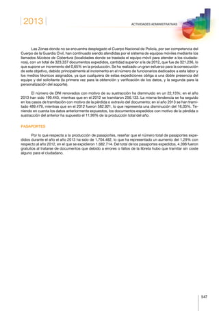 2013
547
ACTIVIDADES ADMINISTRATIVAS
Las Zonas donde no se encuentra desplegado el Cuerpo Nacional de Policía, por ser competencia del
Cuerpo de la Guardia Civil, han continuado siendo atendidas por el sistema de equipos móviles mediante los
llamados Núcleos de Cobertura (localidades donde se traslada el equipo móvil para atender a los ciudada-
nos), con un total de 323.337 documentos expedidos, cantidad superior a la de 2012, que fue de 321.236, lo
que supone un incremento del 0,65% en la producción. Se ha realizado un gran esfuerzo para la consecución
de este objetivo, debido principalmente al incremento en el número de funcionarios dedicados a esta labor y
los medios técnicos asignados, ya que cualquiera de estas expediciones obliga a una doble presencia del
equipo y del solicitante (la primera vez para la obtención y verificación de los datos, y la segunda para la
personalización del soporte).
El número de DNI renovados con motivo de su sustracción ha disminuido en un 22,13%; en el año
2013 han sido 199.443, mientras que en el 2012 se tramitaron 256.133. La misma tendencia se ha seguido
en los casos de tramitación con motivo de la pérdida o extravío del documento; en el año 2013 se han trami-
tado 489.479, mientras que en el 2012 fueron 582.921, lo que representa una disminución del 16,03%. Te-
niendo en cuenta los datos anteriormente expuestos, los documentos expedidos con motivo de la pérdida o
sustracción del anterior ha supuesto el 11,99% de la producción total del año.
PASAPORTES
Por lo que respecta a la producción de pasaportes, reseñar que el número total de pasaportes expe-
didos durante el año el año 2013 ha sido de 1.704.482, lo que ha representado un aumento del 1,29% con
respecto al año 2012, en el que se expidieron 1.682.714. Del total de los pasaportes expedidos, 4.396 fueron
gratuitos al tratarse de documentos que debido a errores o fallos de la libreta hubo que tramitar sin coste
alguno para el ciudadano.
 
