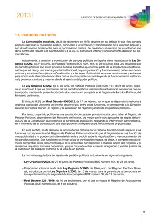 2013
9
EJERCICIO DE DERECHOS FUNDAMENTALES
1.1.  PARTIDOS POLÍTICOS
La Constitución española, de 28 de diciembre de 1978, dispone en su artículo 6 que «los partidos
políticos expresan el pluralismo político, concurren a la formación y manifestación de la voluntad popular y
son el instrumento fundamental para la participación política. Su creación y el ejercicio de su actividad son
libres dentro del respeto a la Constitución y a la ley. Su estructura interna y funcionamiento deberán ser de-
mocráticos».
Actualmente, la creación y constitución de partidos políticos en España viene regulada por la Ley Or-
gánica 6/2002, de 27 de junio, de Partidos Políticos (BOE núm. 154, de 28 de junio). Esta Ley establece que
los partidos políticos son entes privados de base asociativa que forman parte de la arquitectura constitucio-
nal, lo que les otorga una cierta garantía institucional, cuya organización y funcionamiento deben ser demo-
cráticos y su actuación sujeta a la Constitución y a las leyes. Su finalidad es aunar convicciones y esfuerzos
para incidir en la dirección democrática de los asuntos públicos contribuyendo al funcionamiento institucio-
nal y provocar cambios y mejoras desde el ejercicio del poder político.
La Ley Orgánica 6/2002, de 27 de junio, de Partidos Políticos (BOE núm. 154, de 28 de junio), dispo-
ne en su artículo 4 que los promotores de los partidos políticos realizarán las actuaciones necesarias para su
inscripción, mediante la presentación de la documentación completa en el Registro de Partidos Políticos, del
Ministerio del Interior.
El Artículo 9.2 f) del Real Decreto 400/2012, de 17 de febrero, por el que se desarrolla la estructura
orgánica básica del Ministerio del Interior dispone que, entre otras funciones, le corresponde a la Dirección
General de Política Interior «El registro y la aplicación del régimen jurídico de los partidos políticos».
Por tanto, un partido político es una asociación de carácter privado inscrita como tal en el Registro de
Partidos Políticos, dependiente del Ministerio del Interior, de modo que le son aplicables las reglas del artí-
culo 22 de la Constitución que reconoce el derecho de asociación, relegando la intervención administrativa,
en el momento de su constitución, a la inscripción en un registro a los meros efectos de publicidad.
En este sentido, es de destacar la jurisprudencia dictada por el Tribunal Constitucional respecto a las
funciones o competencias del Registro de Partidos Políticos indicando que el Registro tiene una función de
mera publicidad y no puede controlar materialmente y decidir sobre la «legalización» o «reconocimiento» de
los partidos políticos. Sus funciones se limitan a las de verificación reglada, es decir, le compete exclusiva-
mente comprobar si los documentos que se le presentan corresponden a materia objeto del Registro, y si
reúnen los requisitos formales necesarios, ya que no puede entrar a valorar la legalidad o validez jurídica de
la inscripción de cualquier extremo de la vida de un partido.
La normativa reguladora del registro de partidos políticos actualmente en vigor es la siguiente:
– Ley Orgánica 6/2002, de 27 de junio, de Partidos Políticos (BOE número 154, de 28 de junio).
– Disposición adicional sexta de la Ley Orgánica 5/1985, de 19 de junio, del Régimen Electoral Gene-
ral, introducida por la Ley Orgánica 1/2003, de 10 de marzo, para la garantía de la democracia en
los ayuntamientos y la seguridad de los concejales (BOE número 60, de 11 de marzo).
– Real Decreto 2281/1976, de 16 de septiembre, por el que se regula el Registro de Asociaciones
Políticas (BOE número 236, de 1 de octubre).
 
