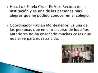  Hna. Luz Estela Cruz: Es Vice Rectora de la
institución y es una de las personas mas
alegres que he podido conocer en el colegio.
 Coordinador Fabián Montealegre: Es una de
las personas que en el trascurso de los años
anteriores no ha enseñado muchas cosas que
nos sirve para nuestra vida.
 