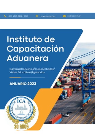 Instituto de
Capacitación
Aduanera
ANUARIO 2023
Carreras/Convenios/Cursos/Charlas/
Visitas Educativas/Egresados
ica@ica.com.ar
www.ica.com.ar
(011) 4343-8267 / 6256
 