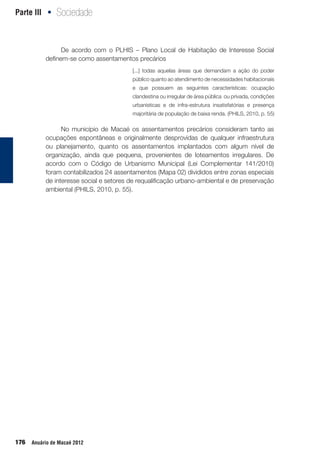 Parte III Sociedade•
176 Anuário de Macaé 2012
De acordo com o PLHIS – Plano Local de Habitação de Interesse Social
definem-se como assentamentos precários
No município de Macaé os assentamentos precários consideram tanto as
ocupações espontâneas e originalmente desprovidas de qualquer infraestrutura
ou planejamento, quanto os assentamentos implantados com algum nível de
organização, ainda que pequena, provenientes de loteamentos irregulares. De
acordo com o Código de Urbanismo Municipal (Lei Complementar 141/2010)
foram contabilizados 24 assentamentos (Mapa 02) divididos entre zonas especiais
de interesse social e setores de requalificação urbano-ambiental e de preservação
ambiental (PHILS, 2010, p. 55).
[...] todas aquelas áreas que demandam a ação do poder
público quanto ao atendimento de necessidades habitacionais
e que possuem as seguintes características: ocupação
clandestina ou irregular de área pública ou privada, condições
urbanísticas e de infra-estrutura insatisfatórias e presença
majoritária de população de baixa renda. (PHILS, 2010, p. 55)
 