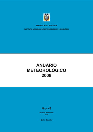 REPUBLICA DEL ECUADOR

INSTITUTO NACIONAL DE METEOROLOGIA E HIDROLOGIA




     ANUARIO
  METEOROLÓGICO
       2008




                  Nro. 48
                Versión Preliminar
                      2010


                 Quito - Ecuador
 