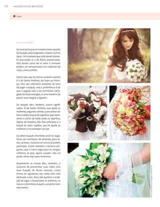 ANUÁRIO NOIVAS BEM-ESTAR

buquê

Outras opções
Se você acha que só existem essas opções
de buquês, está enganada. Existem outros
tipos. Um exemplo que está sendo bastante procurado é o de flores preservadas.
Eles duram cerca de 10 anos e inclusive
podem ser armazenados em redomas de
vidro, como enfeite.
Outro tipo que as noivas acabam usando
é o de Santo Antônio, de Sapo ou Príncipe. Eles são utilizados somente na hora
de jogar o buquê, mas a preferência é de
que o jogado seja o da cerimônia. Carregado de boas energias, é uma maneira de
passar essa alegria a alguém.
Os buquês têm, também, outros significados. O de Santo Antônio, que ajuda as
mulheres, segundo a lenda, a encontrar um
bom marido; buquê de sapinhos, que representa o conto de fadas onde os sapinhos,
depois de beijados, irão virar príncipes; e o
buquê de anjos cupidos, que irá ajudar as
mulheres a encontrarem um par.
Escolher buquês divertidos está no auge.
Virou um momento de diversão para todos na festa. Inclusive os noivos já podem
participar. Existe também a boneca piriguete, que o noivo joga para os amigos
solteiros, já que, agora casado, não vai
poder olhar mais para nenhuma.
Atualmente as noivas têm, também, o
costume de presentear suas mães com
seus buquês de flores naturais, como
forma de agradecer por toda uma vida
dedicada a elas. Para não quebrar a tradição de jogar o buquê para as solteiras, os
novos e divertidos buquês cumprem bem
esta tarefa.

Fotos: Edson Beline e Divulgação Casamento Art

104

 