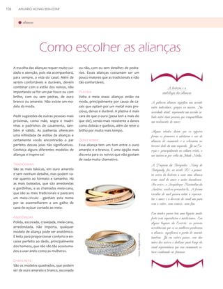 ANUÁRIO NOIVAS BEM-ESTAR

alianças

A escolha das alianças requer muito cuidado e atenção, pois ela acompanhará,
para sempre, a vida do casal. Além de
serem confortáveis e duráveis, devem
combinar com o estilo dos noivos, não
importando se for um par fosco ou com
brilho, com ou sem pedras, de ouro
branco ou amarelo. Não existe um modelo da moda.
Pedir sugestões de outras pessoas mais
próximas, como mãe, sogra e madrinhas e padrinhos de casamento, também é válido. As joalherias oferecem
uma infinidade de estilos de alianças e
certamente vocês encontrarão o par
perfeito dessas joias tão significativas.
Conheça alguns diferentes modelos de
alianças e inspire-se!

ou não, com ou sem detalhes de pedrarias. Essas alianças costumam ser um
pouco maiores que as tradicionais e não
tão confortáveis.

Platina
Volta e meia essas alianças estão na
moda, principalmente por causa de casais que optam por um metal mais precioso, denso e durável. A platina é mais
cara do que o ouro (pesa 60% a mais do
que ele), sendo mais resistente a danos
como dobras e quebras, além de reter o
brilho por muito mais tempo.

Ouro nobre
Essa aliança tem um tom entre o ouro
amarelo e o branco. É uma opção mais
discreta para os noivos que não gostam
de nada muito chamativo.

Tradicionais

Anatômicas

São os modelos quadrados, que podem
ser de ouro amarelo e branco, escovado

A palavra aliança significa um acordo
entre indivíduos, grupos ou nações. Na
sociedade atual, representa um acordo selado entre duas pessoas que compartilham
um sentimento de amor.
Alguns estudos dizem que os egípcios
foram os primeiros a adotarem o uso de
alianças de casamento e a colocarem no
terceiro dedo da mão esquerda. Já na Europa e, principalmente na cultura cristã, o
uso iniciou-se por volta da Idade Média.

Em muitos países tem uma ligação muito
forte com superstições e misticismos. Em
alguns lugares da Escócia, as pessoas
acreditavam que se as mulheres perdessem
a aliança, significava a perda do marido
também. Já em outros países, cair das
mãos dos noivos e deslizar para longe do
casal representava que esse casamento estava condenado ao fracasso.

}

Chapa reta

A história e a
simbologia das alianças

A Duquesa da Borgonha, Mary de
Burgundy, foi, no século XV, a primeira noiva da história a usar uma aliança
como sinal de amor e união duradoura.
Seu noivo, o Arquiduque Maximilan da
Áustria, resolveu presenteá-la. A forma
circular do anel passou então a representar o amor e a devoção do casal um para
com o outro, sem começo, nem fim.

São as mais básicas, em ouro amarelo
e sem nenhum detalhe, mas podem variar quanto ao formato e tamanho. Há
as mais boleadas, que são arredondas
e gordinhas, e as chamadas meia-cana,
que são as mais tradicionais e parecem
um meio-círculo - ganham este nome
por se assemelharem a um galho de
cana-de-açúcar cortado ao meio.

Polida, escovada, cravejada, meia-cana,
arredondada, não importa, qualquer
modelo de aliança pode ser anatômico.
É feita para proporcionar conforto e encaixe perfeito ao dedo, principalmente
dos homens, que não são tão acostumados a usar anéis como as mulheres.

}

Como escolher as alianças

Fotos: Divulgação Cartier

106

 