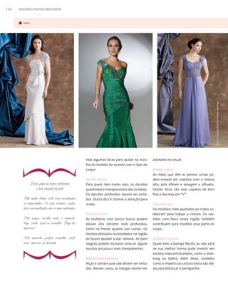 ANUÁRIO NOIVAS BEM-ESTAR

Fotos: Divulgação Mon Cheri e Aika Collection

mães

}

154

Dicas para as mães realçarem
o tom natural da pele
Pele muito clara: evite tons esverdeados
ou amarelados. Os tons rosados, azulados e avermelhados são os mais indicados.
Pele negra: escolha entre o amarelo,
bege, verde, azul ou vermelho. Fuja dos
marrons!
Pele amarela: prefira vermelho, azul,
rosa, marrom ou dourado.

Veja algumas dicas para ajudar na escolha do modelo de acordo com o tipo do
corpo:

Muito busto
Para quem tem muito seio, os decotes
quadrados e transpassados são os ideais.
Os decotes profundos devem ser evitados. Outra dica é chamar a atenção para
a saia.

Pouco busto

}

As mulheres com pouco busco podem
abusar dos decotes mais profundos,
tanto na frente quanto nas costas. Os
tecidos plissados ou bordados na região
do busto ajudam a dar volume. As bem
magras podem inclusive arriscar alguns
tecidos um pouco mais transparentes.

Braços volumosos
Alças e tomara que caia devem ser evitados. Nesses casos, as mangas devem ser

adotadas no visual.

Perna curta
As mães que têm as pernas curtas podem investir em vestidos com a cintura
alta, pois afinam e alongam a silhueta.
Outras dicas são usar sapatos de bico
fino e decotes em “V”.

Sem cintura
Os modelos mais ajustados ao corpo colaboram para realçar a cintura. Os vestidos com faixa nessa região também
contribuem para modelar essa parte do
corpo.

Barriga flácida
Quem tem a barriga flácida ou não está
na sua melhor forma pode investir em
tecidos mais estruturados, como o shantung ou tafetá. Além disso, modelos
como o império ou cintura baixa são ideais para disfarçar a barriguinha.

 