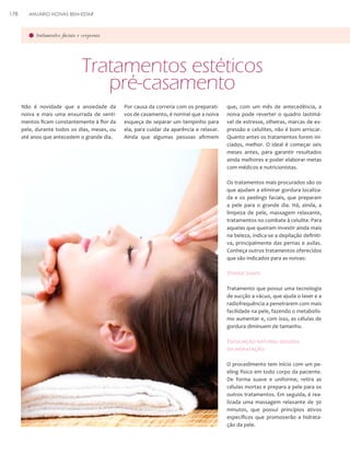 178

ANUÁRIO NOIVAS BEM-ESTAR

tratamentos faciais e corporais

Tratamentos estéticos
pré-casamento
Não é novidade que a ansiedade da
noiva e mais uma enxurrada de sentimentos ficam constantemente à flor da
pele, durante todos os dias, meses, ou
até anos que antecedem o grande dia.

Por causa da correria com os preparativos de casamento, é normal que a noiva
esqueça de separar um tempinho para
ela, para cuidar da aparência e relaxar.
Ainda que algumas pessoas afirmem

que, com um mês de antecedência, a
noiva pode reverter o quadro lastimável de estresse, olheiras, marcas de expressão e celulites, não é bom arriscar.
Quanto antes os tratamentos forem iniciados, melhor. O ideal é começar seis
meses antes, para garantir resultados
ainda melhores e poder elaborar metas
com médicos e nutricionistas.
Os tratamentos mais procurados são os
que ajudam a eliminar gordura localizada e os peelings faciais, que preparam
a pele para o grande dia. Há, ainda, a
limpeza de pele, massagem relaxante,
tratamentos no combate à celulite. Para
aquelas que queiram investir ainda mais
na beleza, indica-se a depilação definitiva, principalmente das pernas e axilas.
Conheça outros tratamentos oferecidos
que são indicados para as noivas:

Power Shape
Tratamento que possui uma tecnologia
de sucção a vácuo, que ajuda o laser e a
radiofrequência a penetrarem com mais
facilidade na pele, fazendo o metabolismo aumentar e, com isso, as células de
gordura diminuem de tamanho.

Esfoliação natural seguida
da hidratação
O procedimento tem início com um peeling físico em todo corpo da paciente.
De forma suave e uniforme, retira as
células mortas e prepara a pele para os
outros tratamentos. Em seguida, é realizada uma massagem relaxante de 30
minutos, que possui princípios ativos
específicos que promoverão a hidratação da pele.

 