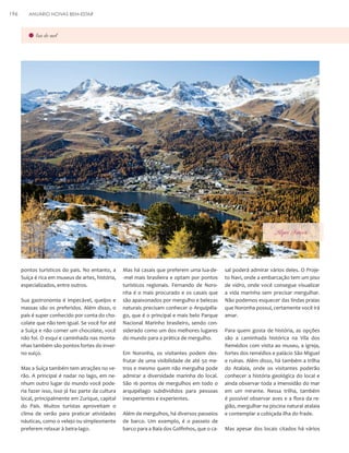 196

ANUÁRIO NOIVAS BEM-ESTAR

lua-de-mel

Alpes Suiços

pontos turísticos do país. No entanto, a
Suíça é rica em museus de artes, história,
especializados, entre outros.
Sua gastronomia é impecável, queijos e
massas são os preferidos. Além disso, o
país é super conhecido por conta do chocolate que não tem igual. Se você for até
a Suíça e não comer um chocolate, você
não foi. O esqui e caminhada nas montanhas também são pontos fortes do inverno suíço.
Mas a Suíça também tem atrações no verão. A principal é nadar no lago, em nenhum outro lugar do mundo você poderia fazer isso, isso já faz parte da cultura
local, principalmente em Zurique, capital
do País. Muitos turistas aproveitam o
clima de verão para praticar atividades
náuticas, como o velejo ou simplesmente
preferem relaxar à beira-lago.

Mas há casais que preferem uma lua-de-mel mais brasileira e optam por pontos
turísticos regionais. Fernando de Noronha é o mais procurado e os casais que
são apaixonados por mergulho e belezas
naturais precisam conhecer o Arquipélago, que é o principal e mais belo Parque
Nacional Marinho brasileiro, sendo considerado como um dos melhores lugares
do mundo para a prática de mergulho.
Em Noronha, os visitantes podem desfrutar de uma visibilidade de até 50 metros e mesmo quem não mergulha pode
admirar a diversidade marinha do local.
São 16 pontos de mergulhos em todo o
arquipélago subdivididos para pessoas
inexperientes e experientes.
Além de mergulhos, há diversos passeios
de barco. Um exemplo, é o passeio de
barco para a Baía dos Golfinhos, que o ca-

sal poderá admirar vários deles. O Projeto Navi, onde a embarcação tem um piso
de vidro, onde você consegue visualizar
a vida marinha sem precisar mergulhar.
Não podemos esquecer das lindas praias
que Noronha possuí, certamente você irá
amar.
Para quem gosta de história, as opções
são a caminhada histórica na Vila dos
Remédios com visita ao museu, a igreja,
fortes dos remédios e palácio São Miguel
e ruínas. Além disso, há também a trilha
do Atalaia, onde os visitantes poderão
conhecer a história geológica do local e
ainda observar toda a imensidão do mar
em um mirante. Nessa trilha, também
é possível observar aves e a flora da região, mergulhar na piscina natural atalaia
e contemplar a cobiçada ilha do frade.
Mas apesar dos locais citados há vários

 