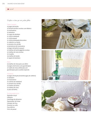 206

ANUÁRIO NOIVAS BEM-ESTAR

enxoval

Confira os itens que não podem faltar
Cama e banho
03 jogos de lençóis
02 lençóis de baixo avulsos com elástico
02 travesseiros
02 edredons
02 capas de edredom
01 colcha matelassê
01 colcha piquet
01 colcha estampada decorativa
01 cobertor ou manta
01 protetor de colchão
02 protetores de travesseiros
02 jogos de banho (5 peças)
02 toalhas de banho gigantes avulsas
02 toalhas de rosto avulsas
02 roupões
04 toalhas de lavabo
01 tapete de banheiro

Mesa
03 toalhas de mesa para uso diário
04 jogos americanos com guardanapos
01 toalha de mesa sofisticada com
guardanapos para ocasiões especiais

Hóspedes
02 jogos de lençóis (incluindo jogos de solteiro)
01 edredom
02 travesseiros
02 colchas de matelassê
01 protetor de colchão
02 toalhas de banho
02 toalhas de rosto
01 piso de banho

Eletrodomésticos
Aspirador de pó
Cafeteira
Centrífuga de alimentos
Espremedor de frutas
Cortador de frios
Exaustor ou coifa
Faca elétrica
Ferro de passar

 
