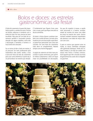 ANUÁRIO NOIVAS BEM-ESTAR

bolos e doces

Bolos e doces: as estrelas
gastronômicas da festa!
O bolo de casamento é quase tão importante quanto o vestido da noiva. Precisa
ser bonito, saboroso e combinar com o
estilo do casal. Por isso, precisa ser bem
escolhido. Mas para ter um bolo de casamento perfeito é necessário prestar
atenção em alguns detalhes, entre eles
a decoração, o tamanho, o recheio e o
local onde será colocado.
Se os noivos já têm o bolo em mente, é
só procurar um bom profissional para
materializar este sonho. Senão, a dica
é procurar fotos de bolo de casamento
para usar como referência. A partir daí, é
só personalizar da maneira que desejar.

É fundamental que fiquem livres para
criar e ousar, para que fique marcado no
dia da cerimônia.
Os bolos e doces devem combinar também com o estilo da festa. Um bolo ultramoderno em uma decoração superclássica pode ficar parecendo uma coisa sem
conceito. Em uma festa de casamento
tudo deve se complementar, falando
sempre uma mesma linguagem.
A opção de cobertura de bolo mais procurada é a pasta americana, pois permite melhor acabamento e abre um leque
maior de possibilidade de decorações.

No que diz respeito à massa, a opção
mais procurada é a branca, acompanhada do recheio de nozes com baba
de moça na maioria dos casos. Outros
recheios também bastante requisitados
são damasco com baba de moça e abacaxi com coco.
E para os noivos que querem estar na
moda, os doces chamados whoopies
vêm ganhando destaque. Vindo dos Estados Unidos, é um tipo de cookie com
massa mais macia e recheio cremoso.
Outra iguaria que têm crescido nas listas
de guloseimas dos casais são os brigadeiros gourmet.

Foto: Divulgação Suzana Pimenta

66

 
