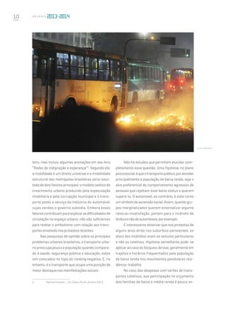 10 A n u á r i o
leiro, mas incluiu algumas anotações em seu livro
“Redes de indignação e esperança”1
. Segundo ele,
a mobilidade é um direito universal e a imobilidade
estrutural das metrópoles brasileiras seria resul-
tadodedoisfatoresprincipais:omodelocaóticode
crescimento urbano produzido pela especulação
imobiliária e pela corrupção municipal e o trans-
porte posto a serviço da indústria do automóvel,
cujas vendas o governo subsidia. Embora esses
fatorescontribuamparaexplicarasdificuldadesde
circulação no espaço urbano, não são suficientes
para revelar o simbolismo com relação aos trans-
portesenvolvidonosprotestosrecentes.
Nas pesquisas de opinião sobre os principais
problemas urbanos brasileiros, o transporte urba-
no preocupa pouco a população quando compara-
do à saúde, segurança pública e educação, estes
sim colocados no topo do ranking negativo. E, no
entanto, é o transporte que ocupa uma posição de
maiordestaquenasmanifestaçõessociais.
1	 ManuelCastells–,Ed.Zahar,RiodeJaneiro,2013.
Não há estudos que permitam elucidar com-
pletamente essa questão. Uma hipótese, no plano
psicossocial,équeotransportepúblico,poratender
principalmente a população de baixa renda, seja o
alvo preferencial do comportamento agressivo de
pessoas que rejeitam esse baixo status e querem
superá-lo. O automóvel, ao contrário, é visto como
umsímbolodeascensãosocial.Assim,quandogru-
pos marginalizados querem externalizar alguma
raiva ou insatisfação, partem para o incêndio de
ônibusenãodeautomóveis,porexemplo.
É interessante observar que nos protestos de
alguns anos atrás nos subúrbios parisienses, os
alvos dos incêndios eram os veículos particulares
e não os coletivos. Hipótese semelhante pode-se
aplicar ao caso do bloqueio de vias, geralmente em
trajetos e horários frequentados pela população
de baixa renda nos movimentos pendulares resi-
dência-trabalho.
No caso das despesas com tarifas de trans-
portes coletivos, sua participação no orçamento
das famílias de baixa e média renda é pouco ex-
shutterstock
 