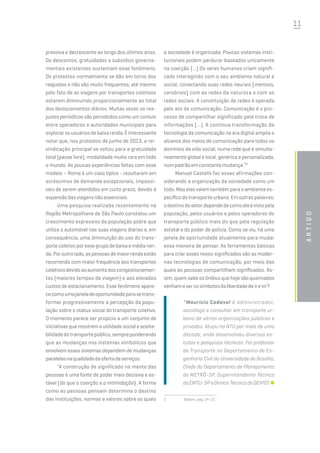 11
pressiva e decrescente ao longo dos últimos anos.
Os descontos, gratuidades e subsídios governa-
mentais existentes sustentam esse fenômeno.
Os protestos normalmente se dão em torno dos
reajustes e não são muito frequentes, até mesmo
pelo fato de as viagens por transportes coletivos
estarem diminuindo proporcionalmente ao total
dos deslocamentos diários. Muitas vezes os rea-
justes periódicos são percebidos como um conluio
entre operadores e autoridades municipais para
explorarosusuáriosdebaixarenda.Éinteressante
notar que, nos protestos de junho de 2013, a rei-
vindicação principal se voltou para a gratuidade
total (passe livre), modalidade muito rara em todo
o mundo. As poucas experiências feitas com esse
modelo – Roma é um caso típico - resultaram em
acréscimos de demanda excepcionais, impossí-
veis de serem atendidos em curto prazo, devido à
expansãodasviagensnãoessenciais.
Uma pesquisa realizada recentemente na
Região Metropolitana de São Paulo constatou um
crescimento expressivo da população pobre que
utiliza o automóvel nas suas viagens diárias e, em
consequência, uma diminuição do uso do trans-
porte coletivo por esse grupo de baixa e média ren-
da.Poroutrolado,aspessoasdemaiorrendaestão
recorrendo com maior frequência aos transportes
coletivosdevidoaoaumentodoscongestionamen-
tos (maiores tempos de viagem) e aos elevados
custos de estacionamento. Esse fenômeno apare-
cecomoumajaneladeoportunidadeparasetrans-
formar progressivamente a percepção da popu-
lação sobre o status social do transporte coletivo.
O momento parece ser propício a um conjunto de
iniciativas que mostrem a utilidade social e aceita-
bilidadedotransportepúblico,sempreponderando
que as mudanças nos sistemas simbólicos que
envolvem esses sistemas dependem de mudanças
paralelasnaqualidadedaofertadeserviços.
“A construção de significado na mente das
pessoas é uma fonte de poder mais decisiva e es-
tável [do que a coerção e a intimidação}. A forma
como as pessoas pensam determina o destino
das instituições, normas e valores sobre os quais
a sociedade é organizada. Poucos sistemas insti-
tucionais podem perdurar baseados unicamente
na coerção (...) Os seres humanos criam signifi-
cado interagindo com o seu ambiente natural e
social, conectando suas redes neurais [mentais,
cerebrais] com as redes da natureza e com as
redes sociais. A constituição de redes é operada
pelo ato da comunicação. Comunicação é o pro-
cesso de compartilhar significado pela troca de
informações (...). A contínua transformação da
tecnologia da comunicação na era digital amplia o
alcance dos meios de comunicação para todos os
domínios da vida social, numa rede que é simulta-
neamente global e local, genérica e personalizada,
numpadrãoemconstantemudança.”2
Manuel Castells faz essas afirmações con-
siderando a organização da sociedade como um
todo. Mas elas valem também para o ambiente es-
pecífico do transporte urbano. Em outras palavras:
odestinodosetordependedecomoeleévistopela
população, pelos usuários e pelos operadores do
transporte público mais do que pela regulação
estatal e do poder de polícia. Como se viu, há uma
janela de oportunidade atualmente para mudar
essa maneira de pensar. As ferramentas básicas
para criar esses novos significados são as moder-
nas tecnologias de comunicação, por meio das
quais as pessoas compartilham significados. As-
sim, quem sabe os ônibus que hoje são queimados
venhamaserossímbolosdaliberdadedeirevir?
*Maurício Cadaval é administrador,
sociólogo e consultor em transporte ur-
bano de várias organizações públicas e
privadas. Atuou na NTU por mais de uma
década, onde desenvolveu diversos es-
tudos e pesquisas técnicas. Foi professor
de Transporte no Departamento de En-
genharia Civil da Universidade de Brasília,
Chefe do Departamento de Planejamento
do METRô-SP, Superintendente Técnico
daEMTU-SPeDiretorTécnicodoGEIPOT.
2	 Ibidem,pag.14-15
Artigo
 