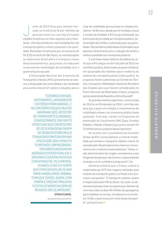13
momentohistórico
J
unho de 2013 ficou para sempre mar-
cado na história do Brasil. Milhões de
pessoas foram às ruas das principais
cidades brasileiras por dias seguidos para mani-
festar. Uma das bandeiras mais bradadas foi a do
transporte público urbano acessível e de quali-
dade. Motivadas inicialmente por um aumento de
R$ 0,20 na tarifa de São Paulo, as manifestações
se alastraram Brasil afora e incorporou novos
descontentamentos, que juntos se traduziam
numa enorme insatisfação da sociedade com a
governança do seu país.
A Associação Nacional das Empresas de
Transportes Urbanos (NTU) prontamente se colo-
cou à disposição das autoridades e da sociedade
para juntos discutirem ações e soluções para a
crise de mobilidade que assolava as cidades bra-
sileiras. Há 26 anos, desde que foi fundada, essa é
a missão da entidade. A NTU surgiu embasada nas
premissasdeprioridadeaotransportepúblico,de-
soneração das tarifas e subvenção para as gratui-
dades.Sãobandeirasdefendidashádécadaseque
apontam diretamente para a redução de tarifas e
melhorqualidadenostransportespúblicos.
É com base nesse histórico de defesa do se-
tor que a NTU lançou no dia 4 de julho de 2013 um
manifestopúblico,direcionadoaogovernofederal,
em que propõe oito medidas para a melhoria do
sistema de transporte público (vide quadro). As
propostas foram submetidas ao Comitê de Trân-
sito, Transporte e Mobilidade Urbana do Ministério
das Cidades para que fossem consideradas no
Pacto Nacional de Mobilidade Urbana, proposto
pelapresidentedaRepública,DilmaRousseff.
Os grandes eventos esportivos, como a Copa
de 2014 e as Olímpiadas de 2016, contribuíram
para que o jejum em relação a investimentos de
mobilidade urbana e ao transporte público fosse
quebrado. Com eles, vieram os Programas de
Aceleração do Crescimento (PAC Copa, Grandes
Cidades e Médias Cidades) que juntos somam R$
51bilhõesparaosprojetosdessesegmento.
De acordo com o presidente do Conselho
Diretor da NTU, Eurico Galhardi, a crise de mobili-
dade que envolve o transporte coletivo urbano foi
causadapelonãoplanejamentourbanoemconso-
nância com a indústria automobilística. “Faltou vi-
são administrativa dos órgãos concedentes e dos
dirigentesdopaísquenãotiveramacapacidadede
enxergaracurto,amédioealongoprazo”,diz.
Galhardi enfatiza que o ônibus urbano é
responsável por 87% das viagens realizadas pelo
sistema de transporte público no Brasil e em pro-
mover o progresso. “O transporte coletivo urbano
é responsável pelo PIB do Brasil. Se o país se de-
senvolveéporqueessetransportequechamamde
ruim leva todos os dias 40 milhões de passageiros
para trabalhar no serviço, na indústria e no comér-
cio. Então, o país cresce em cima desse transpor-
te”,pontuaEurico.
“Estamosvivendo,
certamente,ummomento
históricoparaoBrasil.E
aocontráriodoquemuitos
imaginam,nós,dosetor
detransportesurbanos,
consideramos,sim,muito
oportunoqueoacréscimo
de20centavosnatarifa
deônibusemSãoPaulo
tenhadadopartidaemuma
discussão,quehámuito
temponós,empresários,
tentamosencaixarna
agendadopoderpúblico.E
digomais:essapautachega
comatrasode,pelomenos,
20anos.Esseéotempo
queopaísdeixoudeolhar
paraamobilidadeurbana,
temaquesurge,agora,com
pompaecircunstânciano
festivocenáriodaCopado
MundoedasOlimpíadas”,
OtávioCunha,
presidenteexecutivodaNTU.
 