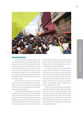 15
Umanodepois...
Os gritos nas ruas se calaram e poucas me-
didas foram tomadas para atender as demandas
populares. No setor de transporte público, pouco
foi feito a curto prazo no âmbito federal. A presi-
dente Dilma Rousseff anunciou investimentos
da ordem de R$ 50 bilhões para projetos na área
de mobilidade urbana e criou um comitê técnico
para elaborar propostas para o Pacto Nacional de
Mobilidade Urbana. Até junho de 2014, nada havia
sidoimplementado.
Alguns governos municipais se esforçam
para garantir o mínimo necessário, que é a priori-
dade do ônibus nas vias públicas, mas esbarram
na falta de recursos e de equipe técnica capacita-
daparadesenvolverprojetos.
NoâmbitodoPoderLegislativo,aCâmarados
Deputados aprovou a redução a zero das alíquotas
do PIS-Cofins na tarifa do transporte. Entretanto,
o projeto de lei do REITUP, que prevê ampla deso-
neração dos custos do setor, continua parado. Os
parlamentares também criaram uma Comissão
Especial para discutir a Proposta de Emenda à
momentohistórico
Constituição 90-A, que institui o transporte como
direito social na Constituição Federal. A PEC 90
está em trâmite e ainda deve passar por dois tur-
nosdevotaçãonoPlenáriodoSenado.
Em outubro de 2013, a NTU sugeriu oficial-
mente ao governo federal uma proposta de qua-
lificação dos serviços convencionais de ônibus
urbano por meio da utilização de faixas exclusivas
para os coletivos. A intenção é a implantação de 4
mil quilômetros de faixas exclusivas, em 46 mu-
nicípios brasileiros, incluindo todas as capitais e
cidades com população superior a 500 mil habi-
tantes,noperíodode12meses.
Apesar de urgente, a proposta ainda está em
análisepelogrupodetrabalhocriadopelogoverno
federal para melhorar o transporte público. A NTU
se esforça para que as medidas sugeridas sejam
aprovadas e implantadas. Não é só um clamor
da população, mas também dos operadores de
transporte público, que querem condições me-
lhores para garantir a eficiência e qualidade do
serviçoqueoferecem.
shutterstock
 