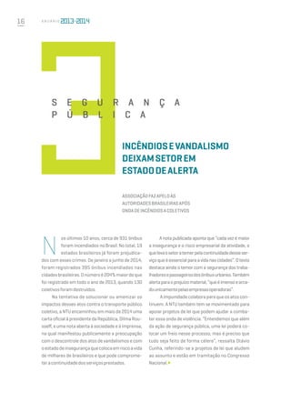 16 A n u á r i o
N
os últimos 10 anos, cerca de 931 ônibus
foram incendiados no Brasil. No total, 19
estados brasileiros já foram prejudica-
dos com esses crimes. De janeiro a junho de 2014,
foram registrados 395 ônibus incendiados nas
cidadesbrasileiras.Onúmeroé204%maiordoque
foi registrado em todo o ano de 2013, quando 130
coletivosforamdestruídos.
Na tentativa de solucionar ou amenizar os
impactos desses atos contra o transporte público
coletivo, a NTU encaminhou em maio de 2014 uma
carta oficial à presidente da República, Dilma Rou-
sseff, e uma nota aberta à sociedade e à imprensa,
na qual manifestou publicamente a preocupação
com o descontrole dos atos de vandalismos e com
oestadode insegurançaque colocaemriscoavida
de milhares de brasileiros e que pode comprome-
tera continuidadedosserviçosprestados.
Incêndiosevandalismo
deixamsetorem
estadodealerta
Associaçãofazapeloàs
autoridadesbrasileirasapós
ondadeincêndiosacoletivos
A nota publicada aponta que “cada vez é maior
a insegurança e o risco empresarial da atividade, o
quelevaosetor atemerpelacontinuidadedesseser-
viço que é essencial para a vida nas cidades”. ​O texto
destaca ainda o temor com a segurança dos traba-
lhadoresepassageirosdosônibusurbanos.Também
alertapara o prejuízomaterial,“que é imenso earca-
do unicamentepelasempresasoperadoras”.
 Aimpunidadecolaboraparaqueosatoscon-
tinuem. A NTU também tem se movimentado para
apoiar projetos de lei que podem ajudar a comba-
ter essa onda de violência. “Entendemos que além
da ação de segurança pública, uma lei poderá co-
locar um freio nesse processo, mas é preciso que
tudo seja feito de forma célere”, ressalta Otávio
Cunha, referindo-se a projetos de lei que aludem
ao assunto e estão em tramitação no Congresso
Nacional.
SE G URAN Ç A
P Ú B LI C A
 