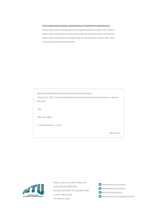 ©2013AssociaçãoNacionaldasEmpresasdeTransportesUrbanos(NTU).
Qualquer parte desta publicação pode ser reproduzida, desde que citada a fonte. Todos os
direitosdestaediçãoestãoreservadosàAssociaçãoNacionaldasEmpresasdeTransporte
Urbano. Nenhuma parte desta publicação pode ser reproduzida por qualquer meio, sem a
préviaautorizaçãodesteórgão/entidade.
A849a Associação Nacional das Empresas de Transportes Urbanos
Anuário NTU : 2013 - 2014 / Associação Nacional das Empresas de Transportes Urbanos. - Brasília:
NTU, 2014.
69 p.
ISSN: 2317-8868
1. Transporte Urbano. I. Título.
CDU 656.1/.5
SAUSQ.1,BlocoJ,Ed.CNT,9ºandar,AlaA
Brasília(DF)CEP70070-944
Tel.:(61)2103-9293 / Fax:(61)2103-9260
E-mail:ntu@ntu.org.br
Site:www.ntu.org.br
www.twitter.com/ntunoticias
www.facebook.com/ntubrasil
www.flickr.com/ntubrasil
www.youtube.com/transporteurbanontu
 